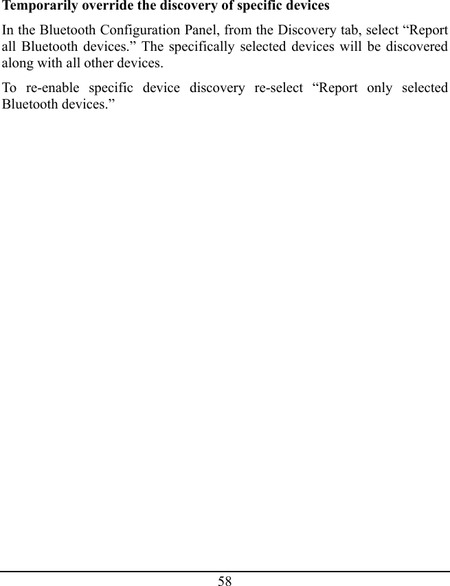 58 Temporarily override the discovery of specific devices In the Bluetooth Configuration Panel, from the Discovery tab, select “Report all Bluetooth devices.” The specifically selected devices will be discovered along with all other devices. To re-enable specific device discovery re-select “Report only selected Bluetooth devices.” 