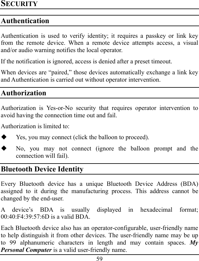 59 SECURITY Authentication Authentication is used to verify identity; it requires a passkey or link key from the remote device. When a remote device attempts access, a visual and/or audio warning notifies the local operator. If the notification is ignored, access is denied after a preset timeout. When devices are “paired,” those devices automatically exchange a link key and Authentication is carried out without operator intervention. Authorization Authorization is Yes-or-No security that requires operator intervention to avoid having the connection time out and fail. Authorization is limited to:  Yes, you may connect (click the balloon to proceed).  No, you may not connect (ignore the balloon prompt and the connection will fail). Bluetooth Device Identity Every Bluetooth device has a unique Bluetooth Device Address (BDA) assigned to it during the manufacturing process. This address cannot be changed by the end-user. A device’s BDA is usually displayed in hexadecimal format; 00:40:F4:39:57:6D is a valid BDA. Each Bluetooth device also has an operator-configurable, user-friendly name to help distinguish it from other devices. The user-friendly name may be up to 99 alphanumeric characters in length and may contain spaces. My Personal Computer is a valid user-friendly name. 