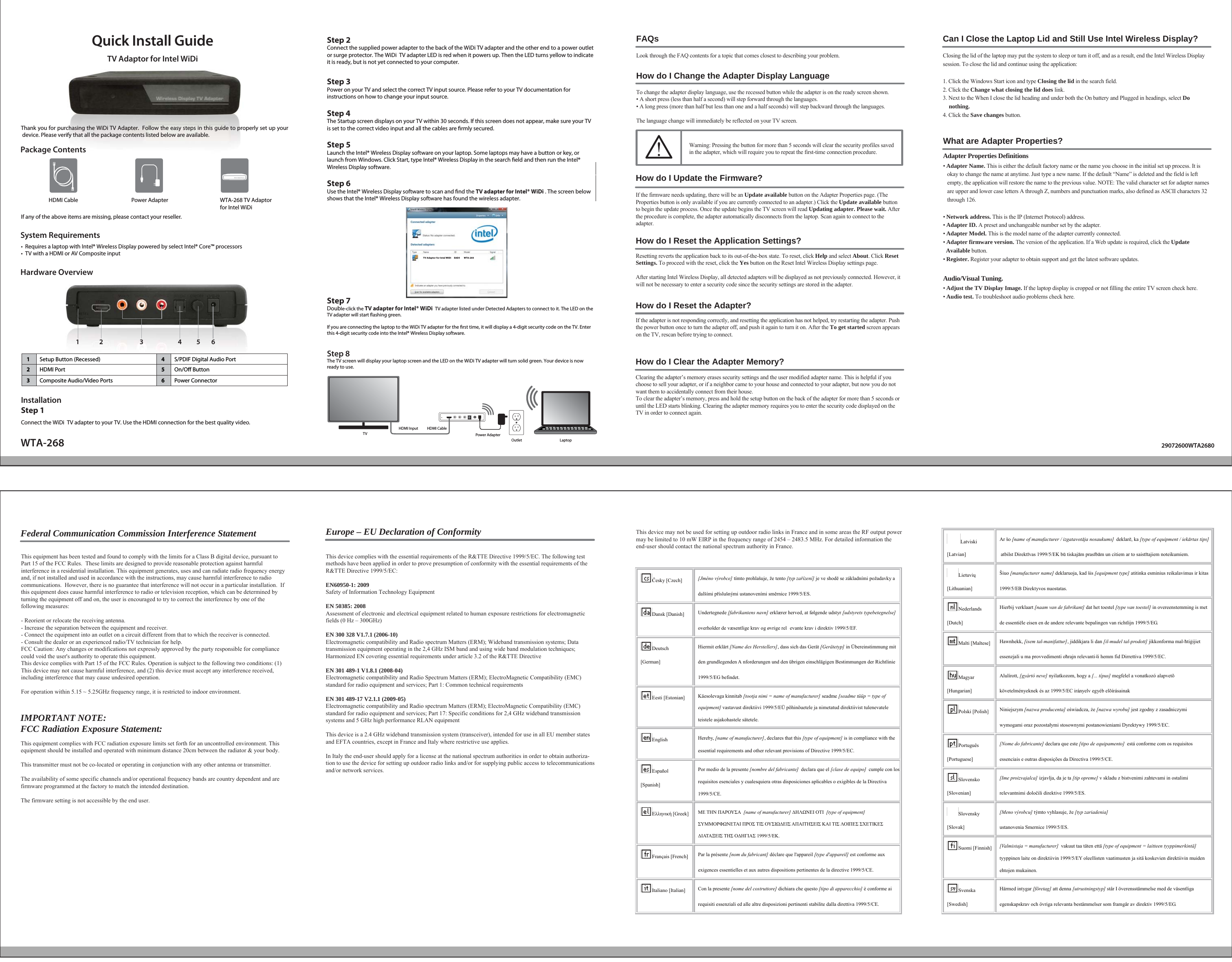 12 3 456WTA-268Quick Install GuideTV Adaptor for Intel WiDiIf any of the above items are missing, please contact your reseller.Package ContentsSystem RequirementsHardware Overview1Setup Button (Recessed) 4S/PDIF Digital Audio PortOn/O Button2HDMI Port 53Composite Audio/Video Ports 6Power ConnectorPower AdapterOutletHDMI CableLaptopHDMI InputTVStep 2Connect the supplied power adapter to the back of the WiDi TV adapter and the other end to a power outlet or surge protector. The WiDi  TV adapter LED is red when it powers up. Then the LED turns yellow to indicate it is ready, but is not yet connected to your computer.Step 3Power on your TV and select the correct TV input source. Please refer to your TV documentation for instructions on how to change your input source. Step 4The Startup screen displays on your TV within 30 seconds. If this screen does not appear, make sure your TV is set to the correct video input and all the cables are rmly secured.Step 5Launch the Intel® Wireless Display software on your laptop. Some laptops may have a button or key, or launch from Windows. Click Start, type Intel® Wireless Display in the search eld and then run the Intel® Wireless Display software.Step 6Use the Intel® Wireless Display software to scan and nd the TV adapter for Intel® WiDi . The screen below shows that the Intel® Wireless Display software has found the wireless adapter.Step 7Double-click the TV adapter for Intel® WiDi  TV adapter listed under Detected Adapters to connect to it. The LED on the TV adapter will start ashing green.If you are connecting the laptop to the WiDi TV adapter for the rst time, it will display a 4-digit security code on the TV. Enter this 4-digit security code into the Intel® Wireless Display software.Step 8The TV screen will display your laptop screen and the LED on the WiDi TV adapter will turn solid green. Your device is now ready to use.Thank you for purchasing the WiDi TV Adapter.  Follow the easy steps in this guide to properly set up your device. Please verify that all the package contents listed below are available.  •  Requires a laptop with Intel® Wireless Display powered by select Intel® Core™ processors•  TV with a HDMI or AV Composite inputInstallationStep 1Connect the WiDi  TV adapter to your TV. Use the HDMI connection for the best quality video.  TV Adaptor for Intel WiDi     EAD5       WTA-26829072600WTA2680FAQsThis device may not be used for setting up outdoor radio links in France and in some areas the RF output power may be limited to 10 mW EIRP in the frequency range of 2454 – 2483.5 MHz. For detailed information the end-user should contact the national spectrum authority in France.Česky [Czech]  [Jméno výrobce] tímto prohlašuje, že tento [typ zařízení] je ve shodě se základními požadavky a dalšími příslušnými ustanoveními směrnice 1999/5/ES.  Dansk [Danish]  Undertegnede [fabrikantens navn] erklærer herved, at følgende udstyr [udstyrets typebetegnelse]overholder de væsentlige krav og øvrige rel evante krav i direktiv 1999/5/EF. Deutsch [German] Hiermit erklärt [Name des Herstellers], dass sich das Gerät [Gerätetyp] in Übereinstimmung mit den grundlegenden A nforderungen und den übrigen einschlägigen Bestimmungen der Richtlinie 1999/5/EG befindet. Eesti [Estonian]  Käesolevaga kinnitab [tootja nimi = name of manufacturer] seadme [seadme tüüp = type of equipment] vastavust direktiivi 1999/5/EÜ põhinõuetele ja nimetatud direktiivist tulenevatele teistele asjakohastele sätetele.English  Hereby, essential requirements and other relevant provisions of Directive 1999/5/EC.[name of manufacturer], declares that this [type of equipment] is in compliance with the   Español [Spanish] Por medio de la presente [nombre del fabricante]  declara que el [clase de equipo]  cumple con losrequisitos esenciales y cualesquiera otras disposiciones aplicables o exigibles de la Directiva 1999/5/CE.  Ελληνική [Greek]  ΜΕ ΤΗΝ ΠΑΡΟΥΣΑ  [name of manufacturer] ΔΗΛΩΝΕΙ ΟΤΙ  [type of equipment]ΣΥΜΜΟΡΦΩΝΕΤΑΙ ΠΡΟΣ ΤΙΣ ΟΥΣΙΩΔΕΙΣ ΑΠΑΙΤΗΣΕΙΣ ΚΑΙ ΤΙΣ ΛΟΙΠΕΣ ΣΧΕΤΙΚΕΣ ΔΙΑΤΑΞΕΙΣ ΤΗΣ ΟΔΗΓΙΑΣ 1999/5/ΕΚ.    Français [French]  Par la présente [nom du fabricant] déclare que l&apos;appareil [type d&apos;appareil] est conforme auxexigences essentielles et aux autres dispositions pertinentes de la directive 1999/5/CE. Italiano [Italian]  Con la presente [nome del costruttore] dichiara che questo [tipo di apparecchio] è conforme ai requisiti essenziali ed alle altre disposizioni pertinenti stabilite dalla direttiva 1999/5/CE. Latviski [Latvian] Ar šo [name of manufacturer / izgatavotāja nosaukums]  deklarē, ka [type of equipment / iekārtas tips] atbilst Direktīvas 1999/5/EK bū tiskajām prasībām un citiem ar to saistītajiem noteikumiem. Lietuvių [Lithuanian]  Šiuo [manufacturer name] deklaruoja, kad šis [equipment type] atitinka esminius reikalavimus ir kitas 1999/5/EB Direktyvos nuostatas. Nederlands [Dutch] Hierbij verklaart [naam van de fabrikant] dat het toestel [type van toestel] in overeenstemming is met  de essentiële eisen en de andere relevante bepalingen van richtlijn 1999/5/EG. Malti [Maltese] Hawnhekk, [isem tal-manifattur], jiddikjara li dan [il-mudel tal-prodott] jikkonforma mal-ħtiġijiet essenzjali u ma provvedimenti oħrajn relevanti li hemm fid Dirrettiva 1999/5/EC.- Magyar [Hungarian] Alulírott, [gyártó neve] nyilatkozom, hogy a [... típus] megfelel a vonatkozó alapvetõ  követelményeknek és az 1999/5/EC irányelv egyéb elõírásainak. Polski [Polish] Niniejszym [nazwa producenta] oświadcza, że [nazwa wyrobu] jest zgodny z zasadniczymi wymogami oraz pozostałymi stosownymi postanowieniami Dyrektywy 1999/5/EC. Português [Portuguese] [Nome do fabricante] declara que este [tipo de equipamento]  está conforme com os requisitos essenciais e outras disposições da Directiva 1999/5/CE. Slovensko [Slovenian] [Ime proizvajalca] izjavlja, da je ta [tip opreme] v skladu z bistvenimi zahtevami in ostalimi relevantnimi določili direktive 1999/5/ES. Slovensky [Slovak] [Meno výrobcu] týmto vyhlasuje, že [typ zariadenia] ustanovenia Smernice 1999/5/ES. Suomi [Finnish] [Valmistaja = manufacturer]  vakuut taa täten että [type of equipment = laitteen tyyppimerkintä]tyyppinen laite on direktiivin 1999/5/EY oleellisten vaatimusten ja sitä koskevien direktiivin muiden ehtojen mukainen. Svenska [Swedish] Härmed intygar [företag] att denna [utrustningstyp] står I överensstämmelse med de väsentliga egenskapskrav och övriga relevanta bestämmelser som framgår av direktiv 1999/5/EG. Look through the FAQ contents for a topic that comes closest to describing your problem. How do I Reset the Application Settings?Resetting reverts the application back to its out-of-the-box state. To reset, click Help and select About. Click Reset Settings. To proceed with the reset, click the Yes button on the Reset Intel Wireless Display settings page.After starting Intel Wireless Display, all detected adapters will be displayed as not previously connected. However, it will not be necessary to enter a security code since the security settings are stored in the adapter.How do I Reset the Adapter?If the adapter is not responding correctly, and resetting the application has not helped, try restarting the adapter. Push the power button once to turn the adapter off, and push it again to turn it on. After the To get started screen appears on the TV, rescan before trying to connect.How do I Clear the Adapter Memory?Clearing the adapter’s memory erases security settings and the user modified adapter name. This is helpful if you choose to sell your adapter, or if a neighbor came to your house and connected to your adapter, but now you do not want them to accidentally connect from their house.To clear the adapter’s memory, press and hold the setup button on the back of the adapter for more than 5 seconds or until the LED starts blinking. Clearing the adapter memory requires you to enter the security code displayed on the TV in order to connect again.Can I Close the Laptop Lid and Still Use Intel Wireless Display?Closing the lid of the laptop may put the system to sleep or turn it off, and as a result, end the Intel Wireless Display session. To close the lid and continue using the application:1. Click the Windows Start icon and type Closing the lid in the search field.2. Click the Change what closing the lid does link.3. Next to the When I close the lid heading and under both the On battery and Plugged in headings, select Do     nothing.4. Click the Save changes button.What are Adapter Properties?• Adapter Name. This is either the default factory name or the name you choose in the initial set up process. It is    okay to change the name at anytime. Just type a new name. If the default “Name” is deleted and the field is left    empty, the application will restore the name to the previous value. NOTE: The valid character set for adapter names        are upper and lower case letters A through Z, numbers and punctuation marks, also defined as ASCII characters 32    through 126.• Network address. This is the IP (Internet Protocol) address.• Adapter ID. A preset and unchangeable number set by the adapter.• Adapter Model. This is the model name of the adapter currently connected.• Adapter firmware version. The version of the application. If a Web update is required, click the Update   Available button.• Register. Register your adapter to obtain support and get the latest software updates.How do I Change the Adapter Display LanguageTo change the adapter display language, use the recessed button while the adapter is on the ready screen shown.• A short press (less than half a second) will step forward through the languages.• A long press (more than half but less than one and a half seconds) will step backward through the languages.The language change will immediately be reflected on your TV screen.How do I Update the Firmware?If the firmware needs updating, there will be an Update available button on the Adapter Properties page. (The Properties button is only available if you are currently connected to an adapter.) Click the Update available button to begin the update process. Once the update begins the TV screen will read Updating adapter. Please wait. After the procedure is complete, the adapter automatically disconnects from the laptop. Scan again to connect to the adapter.Warning: Pressing the button for more than 5 seconds will clear the security profiles saved in the adapter, which will require you to repeat the first-time connection procedure. Adapter Properties Definitions• Adjust the TV Display Image. If the laptop display is cropped or not filling the entire TV screen check here.• Audio test. To troubleshoot audio problems check here.Audio/Visual Tuning.This equipment has been tested and found to comply with the limits for a Class B digital device, pursuant to Part 15 of the FCC Rules.  These limits are designed to provide reasonable protection against harmful interference in a residential installation. This equipment generates, uses and can radiate radio frequency energy and, if not installed and used in accordance with the instructions, may cause harmful interference to radio communications.  However, there is no guarantee that interference will not occur in a particular installation.  If this equipment does cause harmful interference to radio or television reception, which can be determined by turning the equipment off and on, the user is encouraged to try to correct the interference by one of the following measures:- Reorient or relocate the receiving antenna.- Increase the separation between the equipment and receiver.- Connect the equipment into an outlet on a circuit different from that to which the receiver is connected.- Consult the dealer or an experienced radio/TV technician for help.FCC Caution: Any changes or modifications not expressly approved by the party responsible for compliance could void the user&apos;s authority to operate this equipment.This device complies with Part 15 of the FCC Rules. Operation is subject to the following two conditions: (1) This device may not cause harmful interference, and (2) this device must accept any interference received, including interference that may cause undesired operation.For operation within 5.15 ~ 5.25GHz frequency range, it is restricted to indoor environment.Federal Communication Commission Interference StatementThis device complies with the essential requirements of the R&amp;TTE Directive 1999/5/EC. The following test methods have been applied in order to prove presumption of conformity with the essential requirements of the R&amp;TTE Directive 1999/5/EC:EN60950-1: 2009Safety of Information Technology EquipmentEN 50385: 2008Assessment of electronic and electrical equipment related to human exposure restrictions for electromagnetic fields (0 Hz – 300GHz)EN 300 328 V1.7.1 (2006-10)Electromagnetic compatibility and Radio spectrum Matters (ERM); Wideband transmission systems; Data transmission equipment operating in the 2,4 GHz ISM band and using wide band modulation techniques; Harmonized EN covering essential requirements under article 3.2 of the R&amp;TTE DirectiveEN 301 489-1 V1.8.1 (2008-04)Electromagnetic compatibility and Radio Spectrum Matters (ERM); ElectroMagnetic Compatibility (EMC) standard for radio equipment and services; Part 1: Common technical requirementsEN 301 489-17 V2.1.1 (2009-05) Electromagnetic compatibility and Radio spectrum Matters (ERM); ElectroMagnetic Compatibility (EMC) standard for radio equipment and services; Part 17: Specific conditions for 2,4 GHz wideband transmission systems and 5 GHz high performance RLAN equipmentThis device is a 2.4 GHz wideband transmission system (transceiver), intended for use in all EU member states and EFTA countries, except in France and Italy where restrictive use applies.In Italy the end-user should apply for a license at the national spectrum authorities in order to obtain authoriza-tion to use the device for setting up outdoor radio links and/or for supplying public access to telecommunications and/or network services.Europe – EU Declaration of ConformityThis equipment complies with FCC radiation exposure limits set forth for an uncontrolled environment. This equipment should be installed and operated with minimum distance 20cm between the radiator &amp; your body.This transmitter must not be co-located or operating in conjunction with any other antenna or transmitter.The availability of some specific channels and/or operational frequency bands are country dependent and are firmware programmed at the factory to match the intended destination.The firmware setting is not accessible by the end user.IMPORTANT NOTE:FCC Radiation Exposure Statement:WTA-268 TV Adaptor for Intel WiDiPower AdapterHDMI Cable