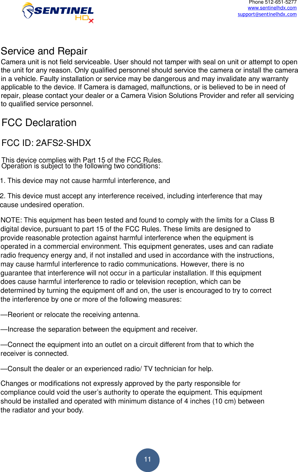  11Phone 512-651-5277 www.sentinelhdx.com support@sentinelhdx.comFCC Declaration FCC ID: 2AFS2-SHDX This device complies with Part 15 of the FCC Rules.  Operation is subject to the following two conditions: 1. This device may not cause harmful interference, and2. This device must accept any interference received, including interference that maycause undesired operation.NOTE: This equipment has been tested and found to comply with the limits for a Class B digital device, pursuant to part 15 of the FCC Rules. These limits are designed to provide reasonable protection against harmful interference when the equipment is operated in a commercial environment. This equipment generates, uses and can radiate radio frequency energy and, if not installed and used in accordance with the instructions, may cause harmful interference to radio communications. However, there is no guarantee that interference will not occur in a particular installation. If this equipment does cause harmful interference to radio or television reception, which can be determined by turning the equipment off and on, the user is encouraged to try to correct the interference by one or more of the following measures: —Reorient or relocate the receiving antenna. —Increase the separation between the equipment and receiver. —Connect the equipment into an outlet on a circuit different from that to which the receiver is connected. —Consult the dealer or an experienced radio/ TV technician for help. Changes or modifications not expressly approved by the party responsible for compliance could void the user’s authority to operate the equipment. This equipment should be installed and operated with minimum distance of 4 inches (10 cm) between the radiator and your body. Service and RepairCamera unit is not field serviceable. User should not tamper with seal on unit or attempt to open the unit for any reason. Only qualified personnel should service the camera or install the camera in a vehicle. Faulty installation or service may be dangerous and may invalidate any warranty applicable to the device. If Camera is damaged, malfunctions, or is believed to be in need of repair, please contact your dealer or a Camera Vision Solutions Provider and refer all servicing to qualified service personnel.