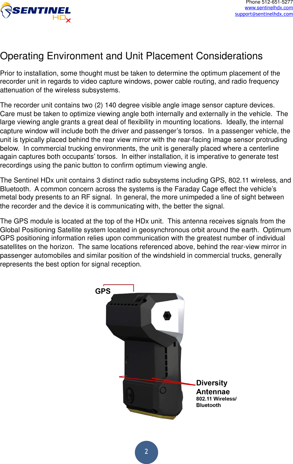  2Phone 512-651-5277 www.sentinelhdx.com support@sentinelhdx.com Operating Environment and Unit Placement Considerations Prior to installation, some thought must be taken to determine the optimum placement of the recorder unit in regards to video capture windows, power cable routing, and radio frequency attenuation of the wireless subsystems.  The recorder unit contains two (2) 140 degree visible angle image sensor capture devices.  Care must be taken to optimize viewing angle both internally and externally in the vehicle.  The large viewing angle grants a great deal of flexibility in mounting locations.  Ideally, the internal capture window will include both the driver and passenger’s torsos.  In a passenger vehicle, the unit is typically placed behind the rear view mirror with the rear-facing image sensor protruding below.  In commercial trucking environments, the unit is generally placed where a centerline again captures both occupants’ torsos.  In either installation, it is imperative to generate test recordings using the panic button to confirm optimum viewing angle. The Sentinel HDx unit contains 3 distinct radio subsystems including GPS, 802.11 wireless, and Bluetooth.  A common concern across the systems is the Faraday Cage effect the vehicle’s metal body presents to an RF signal.  In general, the more unimpeded a line of sight between the recorder and the device it is communicating with, the better the signal.  The GPS module is located at the top of the HDx unit.  This antenna receives signals from the Global Positioning Satellite system located in geosynchronous orbit around the earth.  Optimum GPS positioning information relies upon communication with the greatest number of individual satellites on the horizon.  The same locations referenced above, behind the rear-view mirror in passenger automobiles and similar position of the windshield in commercial trucks, generally represents the best option for signal reception. 