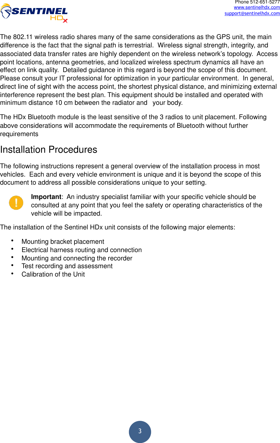  3Phone 512-651-5277 www.sentinelhdx.com support@sentinelhdx.comThe 802.11 wireless radio shares many of the same considerations as the GPS unit, the main difference is the fact that the signal path is terrestrial.  Wireless signal strength, integrity, and associated data transfer rates are highly dependent on the wireless network’s topology.  Access point locations, antenna geometries, and localized wireless spectrum dynamics all have an effect on link quality.  Detailed guidance in this regard is beyond the scope of this document.  Please consult your IT professional for optimization in your particular environment.  In general, direct line of sight with the access point, the shortest physical distance, and minimizing external interference represent the best plan. This equipment should be installed and operated with minimum distance 10 cm between the radiator and   your body. The HDx Bluetooth module is the least sensitive of the 3 radios to unit placement. Following above considerations will accommodate the requirements of Bluetooth without further requirements Installation Procedures The following instructions represent a general overview of the installation process in most vehicles.  Each and every vehicle environment is unique and it is beyond the scope of this document to address all possible considerations unique to your setting. Important:  An industry specialist familiar with your specific vehicle should be consulted at any point that you feel the safety or operating characteristics of the vehicle will be impacted. The installation of the Sentinel HDx unit consists of the following major elements: •Mounting bracket placement •Electrical harness routing and connection •Mounting and connecting the recorder •Test recording and assessment •Calibration of the Unit  