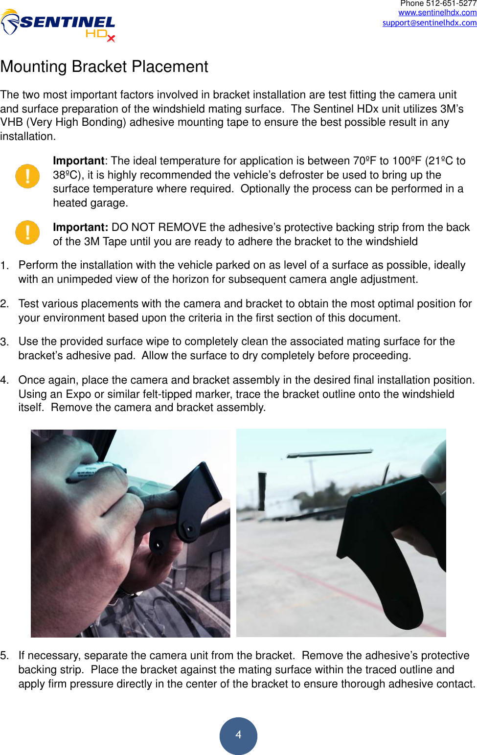  4Phone 512-651-5277 www.sentinelhdx.com support@sentinelhdx.comMounting Bracket Placement The two most important factors involved in bracket installation are test fitting the camera unit and surface preparation of the windshield mating surface.  The Sentinel HDx unit utilizes 3M’s VHB (Very High Bonding) adhesive mounting tape to ensure the best possible result in any installation. Important: The ideal temperature for application is between 70ºF to 100ºF (21ºC to 38ºC), it is highly recommended the vehicle’s defroster be used to bring up the surface temperature where required.  Optionally the process can be performed in a heated garage. Important: DO NOT REMOVE the adhesive’s protective backing strip from the back of the 3M Tape until you are ready to adhere the bracket to the windshield 1. Perform the installation with the vehicle parked on as level of a surface as possible, ideally with an unimpeded view of the horizon for subsequent camera angle adjustment. 2. Test various placements with the camera and bracket to obtain the most optimal position for your environment based upon the criteria in the first section of this document. 3. Use the provided surface wipe to completely clean the associated mating surface for the bracket’s adhesive pad.  Allow the surface to dry completely before proceeding. 4. Once again, place the camera and bracket assembly in the desired final installation position.  Using an Expo or similar felt-tipped marker, trace the bracket outline onto the windshield itself.  Remove the camera and bracket assembly. 5. If necessary, separate the camera unit from the bracket.  Remove the adhesive’s protective backing strip.  Place the bracket against the mating surface within the traced outline and apply firm pressure directly in the center of the bracket to ensure thorough adhesive contact. 