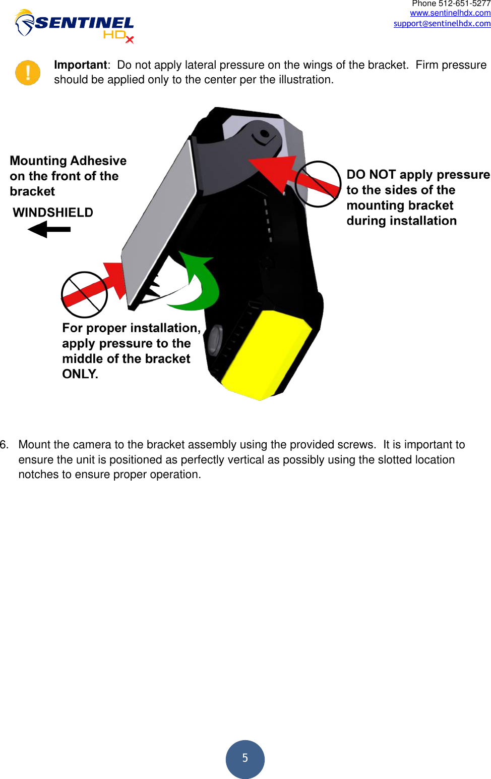  5Phone 512-651-5277 www.sentinelhdx.com support@sentinelhdx.comImportant:  Do not apply lateral pressure on the wings of the bracket.  Firm pressure should be applied only to the center per the illustration. 6. Mount the camera to the bracket assembly using the provided screws.  It is important to ensure the unit is positioned as perfectly vertical as possibly using the slotted location notches to ensure proper operation.   