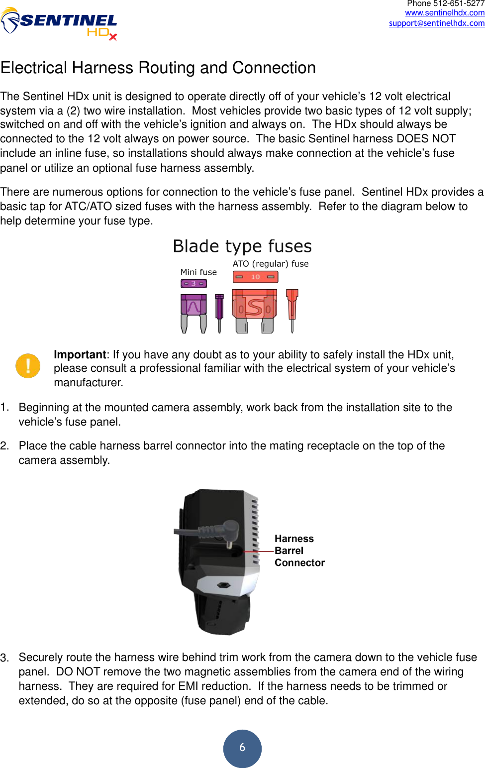  6Phone 512-651-5277 www.sentinelhdx.com support@sentinelhdx.comElectrical Harness Routing and Connection The Sentinel HDx unit is designed to operate directly off of your vehicle’s 12 volt electrical system via a (2) two wire installation.  Most vehicles provide two basic types of 12 volt supply; switched on and off with the vehicle’s ignition and always on.  The HDx should always be connected to the 12 volt always on power source.  The basic Sentinel harness DOES NOT include an inline fuse, so installations should always make connection at the vehicle’s fuse panel or utilize an optional fuse harness assembly. There are numerous options for connection to the vehicle’s fuse panel.  Sentinel HDx provides a basic tap for ATC/ATO sized fuses with the harness assembly.  Refer to the diagram below to help determine your fuse type. ! Important: If you have any doubt as to your ability to safely install the HDx unit, please consult a professional familiar with the electrical system of your vehicle’s manufacturer. 1. Beginning at the mounted camera assembly, work back from the installation site to the vehicle’s fuse panel. 2. Place the cable harness barrel connector into the mating receptacle on the top of the camera assembly. 3. Securely route the harness wire behind trim work from the camera down to the vehicle fuse panel.  DO NOT remove the two magnetic assemblies from the camera end of the wiring harness.  They are required for EMI reduction.  If the harness needs to be trimmed or extended, do so at the opposite (fuse panel) end of the cable. 