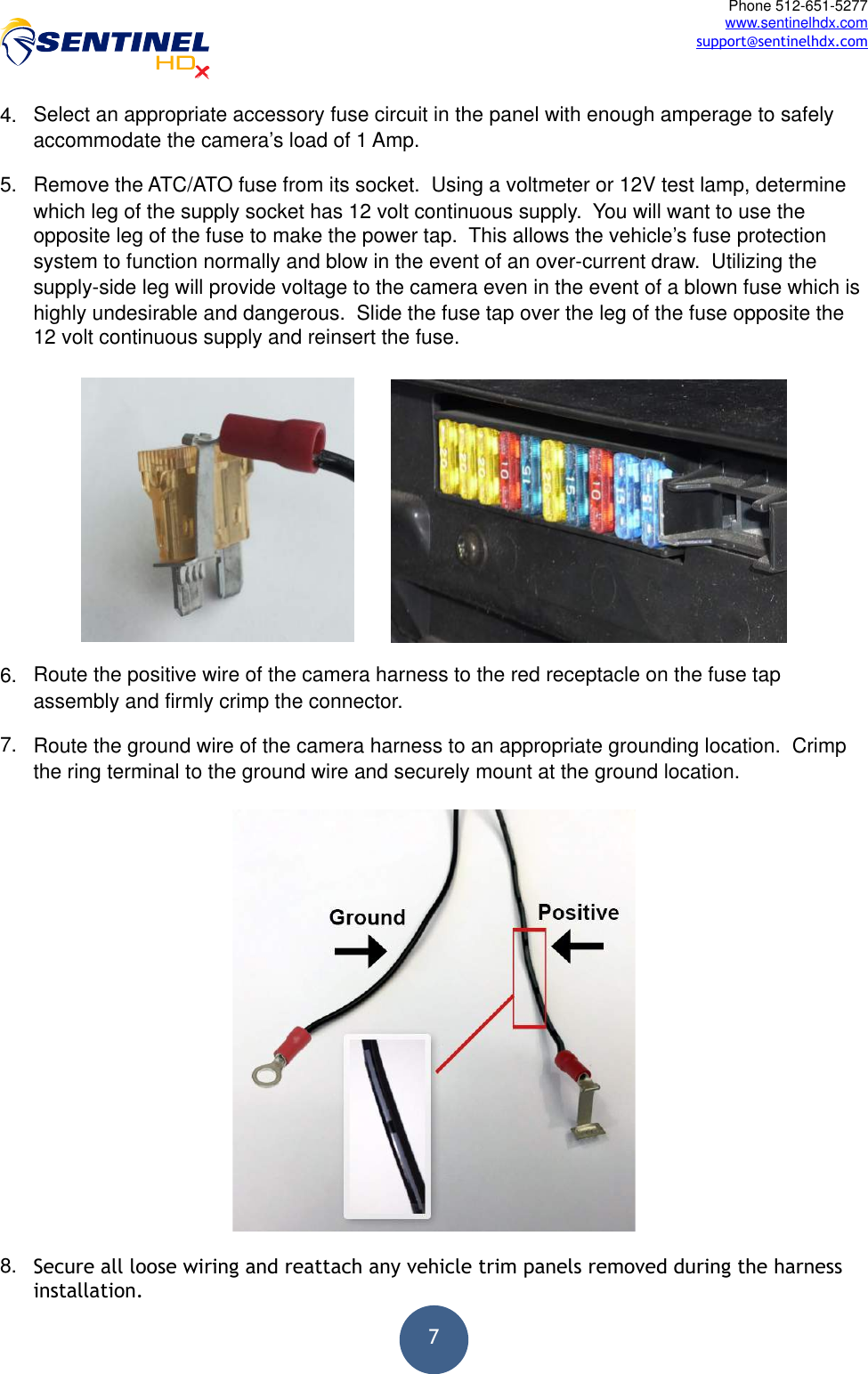  7Phone 512-651-5277 www.sentinelhdx.com support@sentinelhdx.com4. Select an appropriate accessory fuse circuit in the panel with enough amperage to safely accommodate the camera’s load of 1 Amp. 5. Remove the ATC/ATO fuse from its socket.  Using a voltmeter or 12V test lamp, determine which leg of the supply socket has 12 volt continuous supply.  You will want to use the opposite leg of the fuse to make the power tap.  This allows the vehicle’s fuse protection system to function normally and blow in the event of an over-current draw.  Utilizing the supply-side leg will provide voltage to the camera even in the event of a blown fuse which is highly undesirable and dangerous.  Slide the fuse tap over the leg of the fuse opposite the 12 volt continuous supply and reinsert the fuse.   6. Route the positive wire of the camera harness to the red receptacle on the fuse tap assembly and firmly crimp the connector. 7. Route the ground wire of the camera harness to an appropriate grounding location.  Crimp the ring terminal to the ground wire and securely mount at the ground location.  8. Secure all loose wiring and reattach any vehicle trim panels removed during the harness installation. 