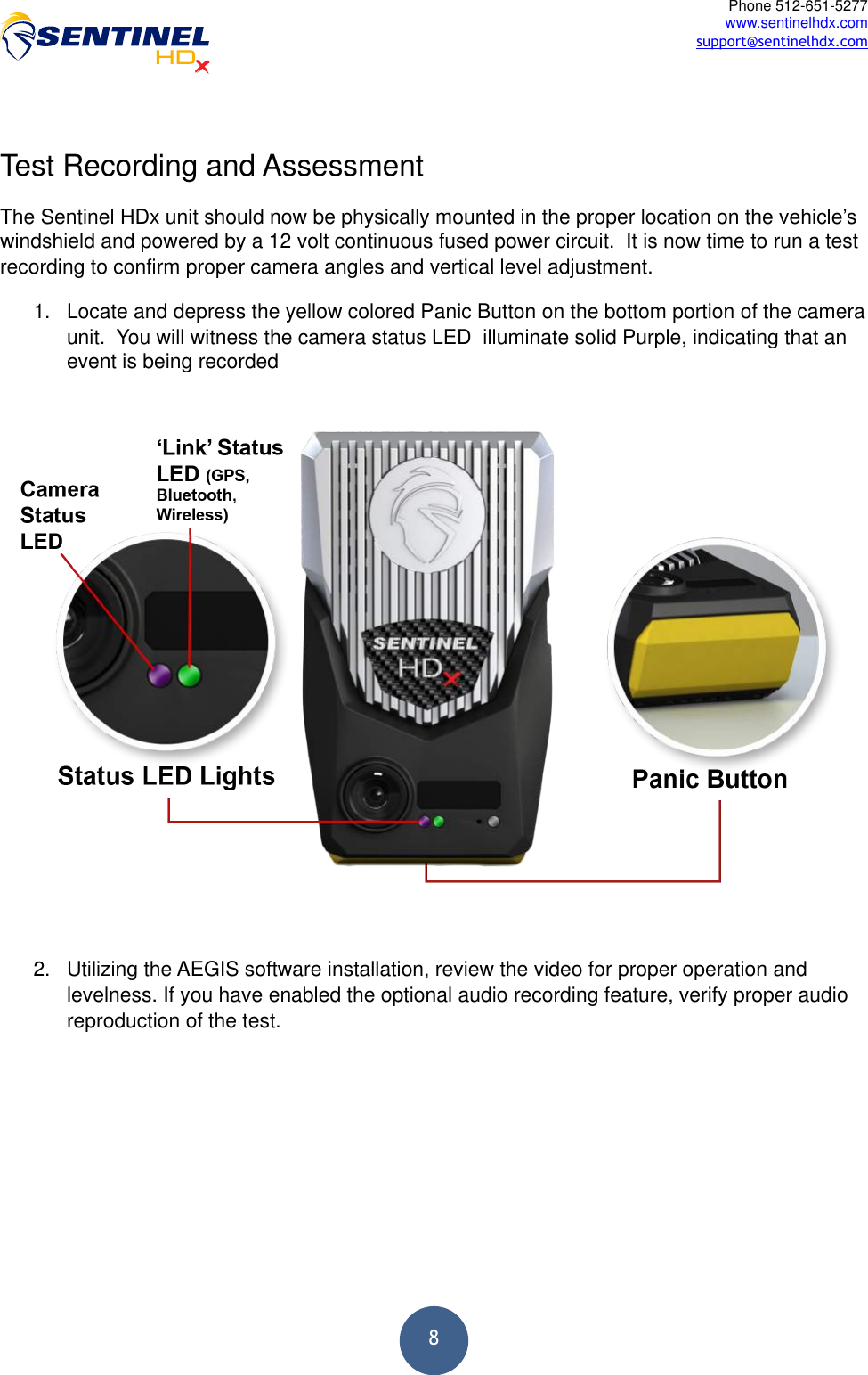  8Phone 512-651-5277 www.sentinelhdx.com support@sentinelhdx.com Test Recording and Assessment The Sentinel HDx unit should now be physically mounted in the proper location on the vehicle’s windshield and powered by a 12 volt continuous fused power circuit.  It is now time to run a test recording to confirm proper camera angles and vertical level adjustment. 1. Locate and depress the yellow colored Panic Button on the bottom portion of the camera unit.  You will witness the camera status LED  illuminate solid Purple, indicating that an event is being recorded  2. Utilizing the AEGIS software installation, review the video for proper operation and levelness. If you have enabled the optional audio recording feature, verify proper audio reproduction of the test. 