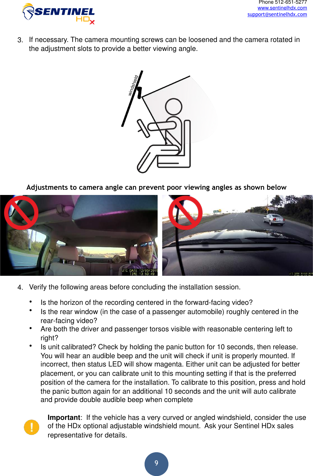  9Phone 512-651-5277 www.sentinelhdx.com support@sentinelhdx.com3. If necessary. The camera mounting screws can be loosened and the camera rotated inthe adjustment slots to provide a better viewing angle.4. Verify the following areas before concluding the installation session.•Is the horizon of the recording centered in the forward-facing video?•Is the rear window (in the case of a passenger automobile) roughly centered in therear-facing video?•Are both the driver and passenger torsos visible with reasonable centering left toright?•Is unit calibrated? Check by holding the panic button for 10 seconds, then release.You will hear an audible beep and the unit will check if unit is properly mounted. Ifincorrect, then status LED will show magenta. Either unit can be adjusted for betterplacement, or you can calibrate unit to this mounting setting if that is the preferredposition of the camera for the installation. To calibrate to this position, press and holdthe panic button again for an additional 10 seconds and the unit will auto calibrateand provide double audible beep when completeImportant:  If the vehicle has a very curved or angled windshield, consider the use of the HDx optional adjustable windshield mount.  Ask your Sentinel HDx sales representative for details. Adjustments to camera angle can prevent poor viewing angles as shown below