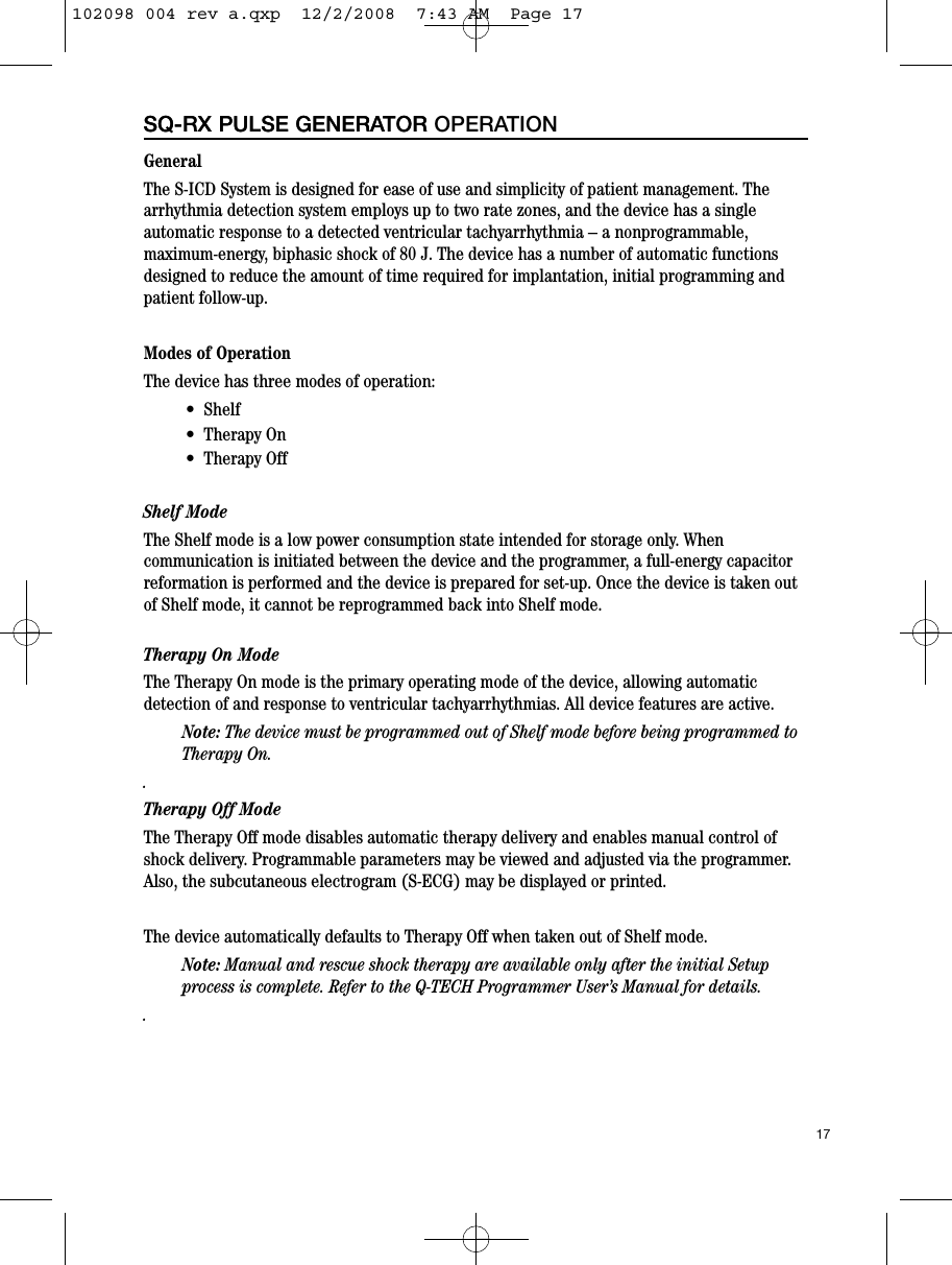 GeneralThe S-ICD System is designed for ease of use and simplicity of patient management. Thearrhythmia detection system employs up to two rate zones, and the device has a singleautomatic response to a detected ventricular tachyarrhythmia – a nonprogrammable,maximum-energy, biphasic shock of 80 J. The device has a number of automatic functionsdesigned to reduce the amount of time required for implantation, initial programming andpatient follow-up.   Modes of OperationThe device has three modes of operation:•  Shelf •  Therapy On•  Therapy OffShelf ModeThe Shelf mode is a low power consumption state intended for storage only. Whencommunication is initiated between the device and the programmer, a full-energy capacitorreformation is performed and the device is prepared for set-up. Once the device is taken outof Shelf mode, it cannot be reprogrammed back into Shelf mode.Therapy On ModeThe Therapy On mode is the primary operating mode of the device, allowing automaticdetection of and response to ventricular tachyarrhythmias. All device features are active. Note: The device must be programmed out of Shelf mode before being programmed toTherapy On..Therapy Off ModeThe Therapy Off mode disables automatic therapy delivery and enables manual control ofshock delivery. Programmable parameters may be viewed and adjusted via the programmer.Also, the subcutaneous electrogram (S-ECG) may be displayed or printed.  The device automatically defaults to Therapy Off when taken out of Shelf mode.Note: Manual and rescue shock therapy are available only after the initial Setupprocess is complete. Refer to the Q-TECH Programmer User’s Manual for details..17SQ-RX PULSE GENERATORSQ-RX PULSE GENERATOR OPERATION102098 004 rev a.qxp  12/2/2008  7:43 AM  Page 17