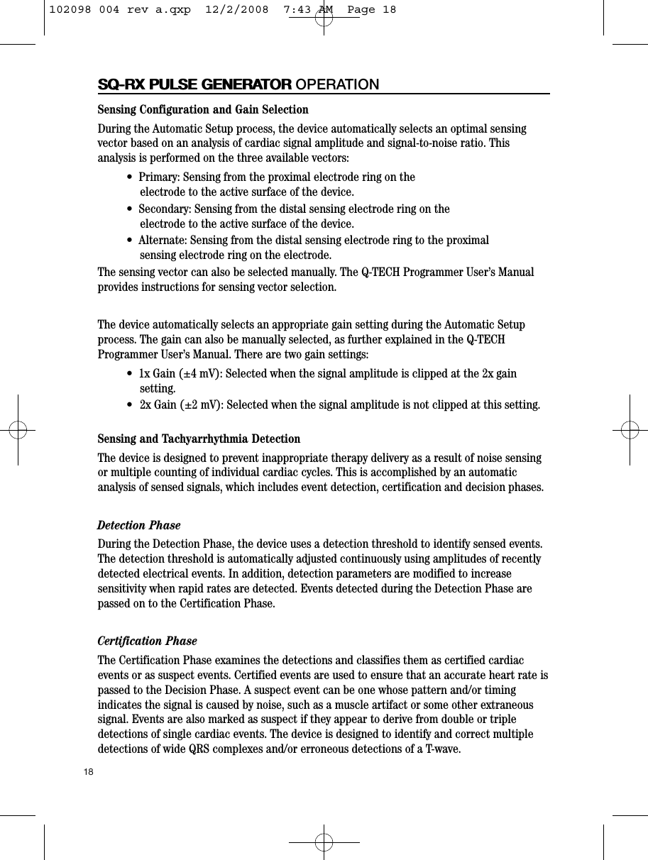 Sensing Configuration and Gain SelectionDuring the Automatic Setup process, the device automatically selects an optimal sensingvector based on an analysis of cardiac signal amplitude and signal-to-noise ratio. Thisanalysis is performed on the three available vectors:•  Primary: Sensing from the proximal electrode ring on the  electrode to the active surface of the device.•  Secondary: Sensing from the distal sensing electrode ring on the electrode to the active surface of the device.•  Alternate: Sensing from the distal sensing electrode ring to the proximal sensing electrode ring on the electrode.The sensing vector can also be selected manually. The Q-TECH Programmer User’s Manualprovides instructions for sensing vector selection.The device automatically selects an appropriate gain setting during the Automatic Setupprocess. The gain can also be manually selected, as further explained in the Q-TECHProgrammer User’s Manual. There are two gain settings:•  1x Gain (±4 mV): Selected when the signal amplitude is clipped at the 2x gainsetting.• 2x Gain (±2 mV): Selected when the signal amplitude is not clipped at this setting.Sensing and Tachyarrhythmia DetectionThe device is designed to prevent inappropriate therapy delivery as a result of noise sensingor multiple counting of individual cardiac cycles. This is accomplished by an automaticanalysis of sensed signals, which includes event detection, certification and decision phases. Detection PhaseDuring the Detection Phase, the device uses a detection threshold to identify sensed events.The detection threshold is automatically adjusted continuously using amplitudes of recentlydetected electrical events. In addition, detection parameters are modified to increasesensitivity when rapid rates are detected. Events detected during the Detection Phase arepassed on to the Certification Phase.Certification PhaseThe Certification Phase examines the detections and classifies them as certified cardiacevents or as suspect events. Certified events are used to ensure that an accurate heart rate ispassed to the Decision Phase. A suspect event can be one whose pattern and/or timingindicates the signal is caused by noise, such as a muscle artifact or some other extraneoussignal. Events are also marked as suspect if they appear to derive from double or tripledetections of single cardiac events. The device is designed to identify and correct multipledetections of wide QRS complexes and/or erroneous detections of a T-wave. 18SQ-RX PULSE GENERATORSQ-RX PULSE GENERATOR OPERATION102098 004 rev a.qxp  12/2/2008  7:43 AM  Page 18