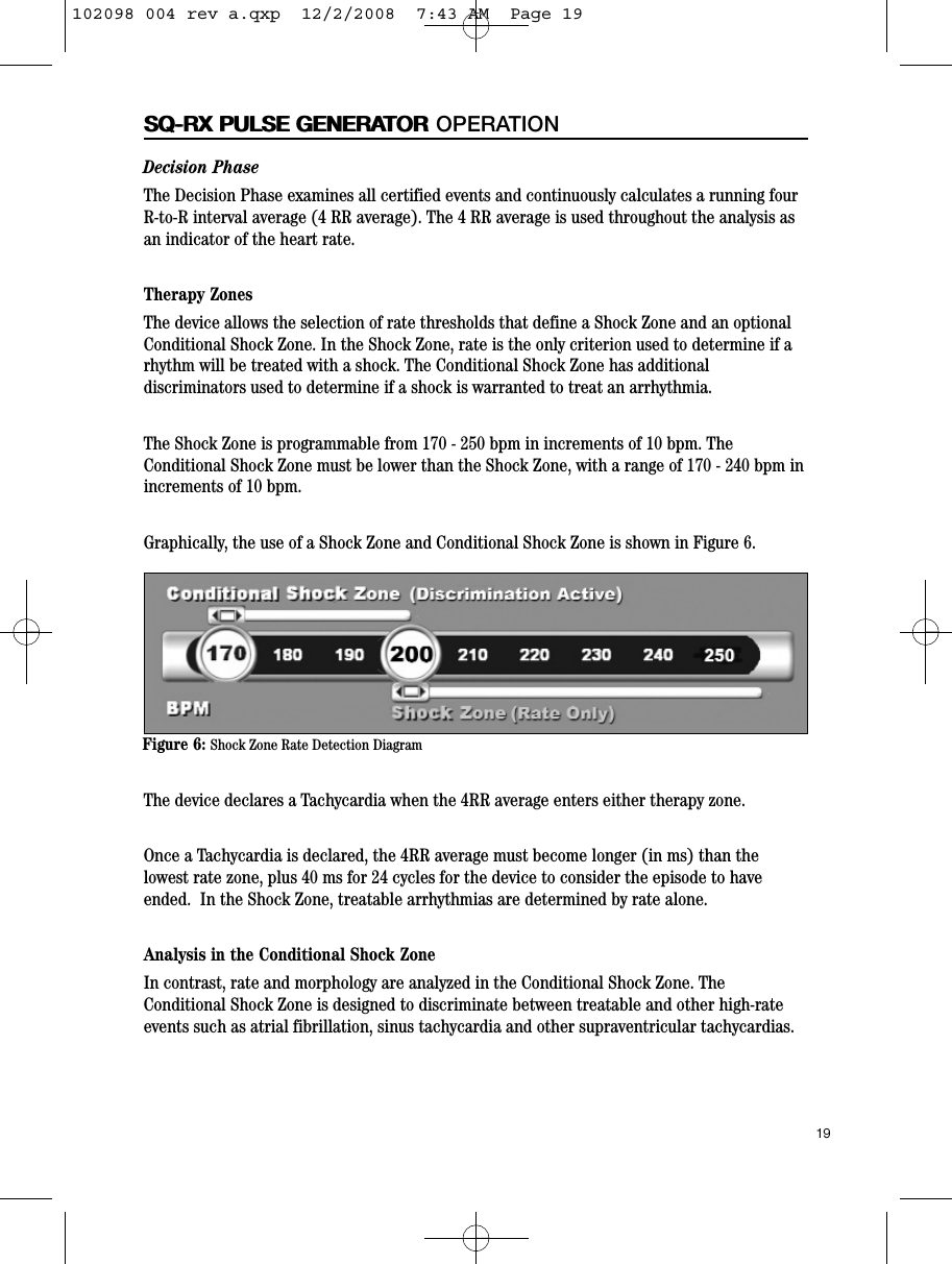 19SQ-RX PULSE GENERATORDecision PhaseThe Decision Phase examines all certified events and continuously calculates a running fourR-to-R interval average (4 RR average). The 4 RR average is used throughout the analysis asan indicator of the heart rate. Therapy ZonesThe device allows the selection of rate thresholds that define a Shock Zone and an optionalConditional Shock Zone. In the Shock Zone, rate is the only criterion used to determine if arhythm will be treated with a shock. The Conditional Shock Zone has additionaldiscriminators used to determine if a shock is warranted to treat an arrhythmia.  The Shock Zone is programmable from 170 - 250 bpm in increments of 10 bpm. TheConditional Shock Zone must be lower than the Shock Zone, with a range of 170 - 240 bpm inincrements of 10 bpm.  Graphically, the use of a Shock Zone and Conditional Shock Zone is shown in Figure 6.The device declares a Tachycardia when the 4RR average enters either therapy zone. Once a Tachycardia is declared, the 4RR average must become longer (in ms) than thelowest rate zone, plus 40 ms for 24 cycles for the device to consider the episode to haveended.  In the Shock Zone, treatable arrhythmias are determined by rate alone.Analysis in the Conditional Shock ZoneIn contrast, rate and morphology are analyzed in the Conditional Shock Zone. TheConditional Shock Zone is designed to discriminate between treatable and other high-rateevents such as atrial fibrillation, sinus tachycardia and other supraventricular tachycardias.SQ-RX PULSE GENERATOR OPERATIONFigure 6: Shock Zone Rate Detection Diagram102098 004 rev a.qxp  12/2/2008  7:43 AM  Page 19