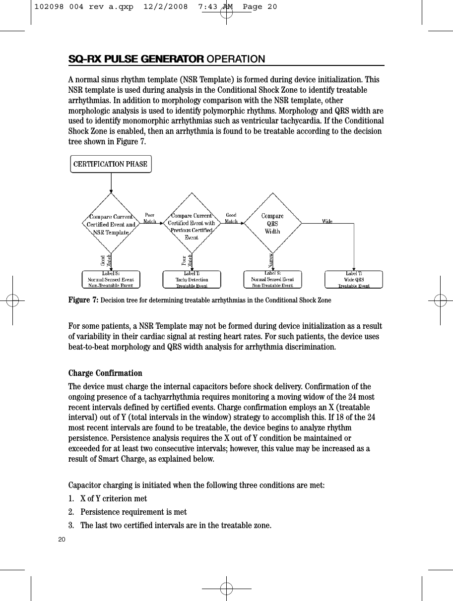 20SQ-RX PULSE GENERATORSQ-RX PULSE GENERATOR OPERATIONA normal sinus rhythm template (NSR Template) is formed during device initialization. ThisNSR template is used during analysis in the Conditional Shock Zone to identify treatablearrhythmias. In addition to morphology comparison with the NSR template, othermorphologic analysis is used to identify polymorphic rhythms. Morphology and QRS width areused to identify monomorphic arrhythmias such as ventricular tachycardia. If the ConditionalShock Zone is enabled, then an arrhythmia is found to be treatable according to the decisiontree shown in Figure 7.For some patients, a NSR Template may not be formed during device initialization as a resultof variability in their cardiac signal at resting heart rates. For such patients, the device usesbeat-to-beat morphology and QRS width analysis for arrhythmia discrimination.Charge ConfirmationThe device must charge the internal capacitors before shock delivery. Confirmation of theongoing presence of a tachyarrhythmia requires monitoring a moving widow of the 24 mostrecent intervals defined by certified events. Charge confirmation employs an X (treatableinterval) out of Y (total intervals in the window) strategy to accomplish this. If 18 of the 24most recent intervals are found to be treatable, the device begins to analyze rhythmpersistence. Persistence analysis requires the X out of Y condition be maintained orexceeded for at least two consecutive intervals; however, this value may be increased as aresult of Smart Charge, as explained below.Capacitor charging is initiated when the following three conditions are met:1.   X of Y criterion met2.   Persistence requirement is met3.   The last two certified intervals are in the treatable zone.Figure 7: Decision tree for determining treatable arrhythmias in the Conditional Shock Zone102098 004 rev a.qxp  12/2/2008  7:43 AM  Page 20