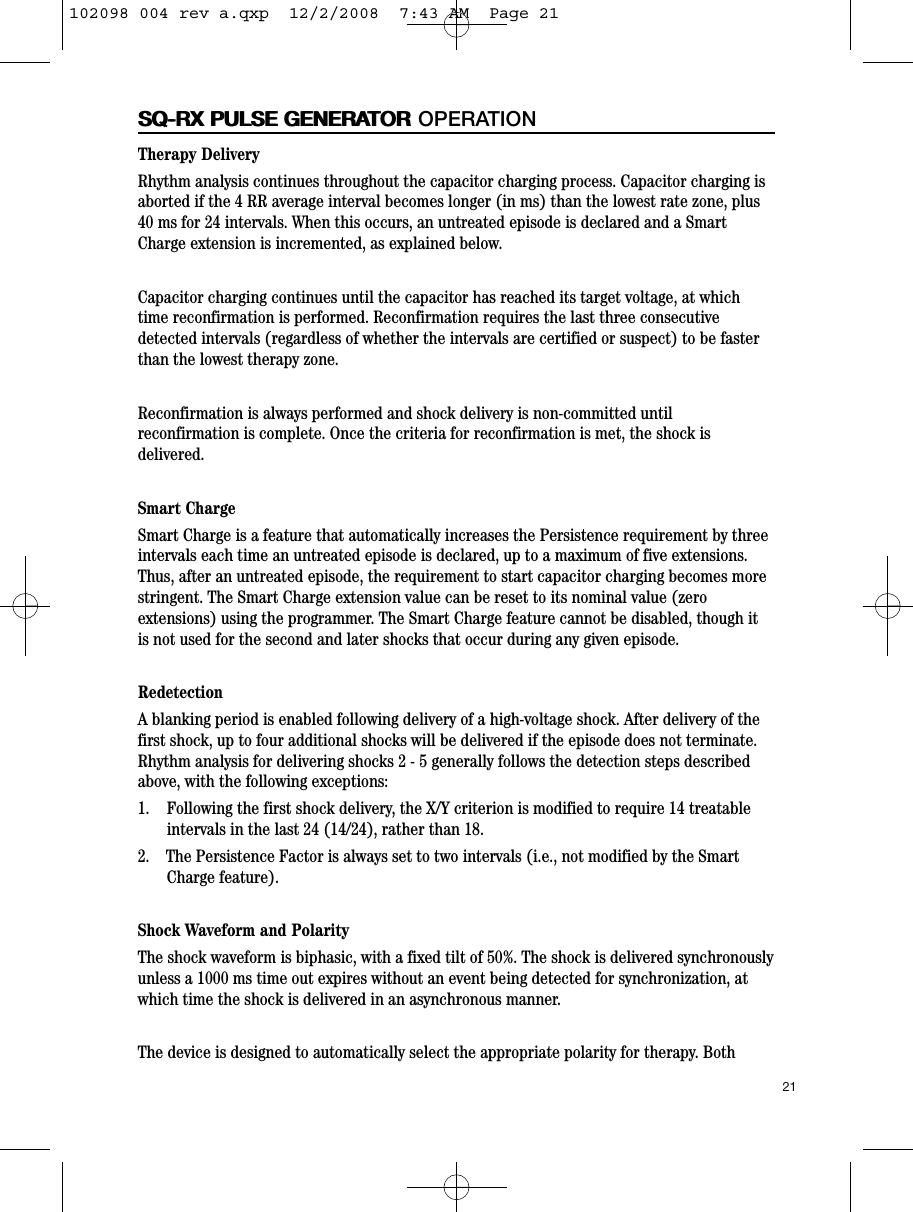 21SQ-RX PULSE GENERATORSQ-RX PULSE GENERATOR OPERATIONTherapy DeliveryRhythm analysis continues throughout the capacitor charging process. Capacitor charging isaborted if the 4 RR average interval becomes longer (in ms) than the lowest rate zone, plus40 ms for 24 intervals. When this occurs, an untreated episode is declared and a SmartCharge extension is incremented, as explained below.Capacitor charging continues until the capacitor has reached its target voltage, at whichtime reconfirmation is performed. Reconfirmation requires the last three consecutivedetected intervals (regardless of whether the intervals are certified or suspect) to be fasterthan the lowest therapy zone.Reconfirmation is always performed and shock delivery is non-committed untilreconfirmation is complete. Once the criteria for reconfirmation is met, the shock isdelivered.Smart ChargeSmart Charge is a feature that automatically increases the Persistence requirement by threeintervals each time an untreated episode is declared, up to a maximum of five extensions.Thus, after an untreated episode, the requirement to start capacitor charging becomes morestringent. The Smart Charge extension value can be reset to its nominal value (zeroextensions) using the programmer. The Smart Charge feature cannot be disabled, though itis not used for the second and later shocks that occur during any given episode.RedetectionA blanking period is enabled following delivery of a high-voltage shock. After delivery of thefirst shock, up to four additional shocks will be delivered if the episode does not terminate.Rhythm analysis for delivering shocks 2 - 5 generally follows the detection steps describedabove, with the following exceptions:  1.    Following the first shock delivery, the X/Y criterion is modified to require 14 treatableintervals in the last 24 (14/24), rather than 18.  2.    The Persistence Factor is always set to two intervals (i.e., not modified by the SmartCharge feature).Shock Waveform and PolarityThe shock waveform is biphasic, with a fixed tilt of 50%. The shock is delivered synchronouslyunless a 1000 ms time out expires without an event being detected for synchronization, atwhich time the shock is delivered in an asynchronous manner.The device is designed to automatically select the appropriate polarity for therapy. Both102098 004 rev a.qxp  12/2/2008  7:43 AM  Page 21