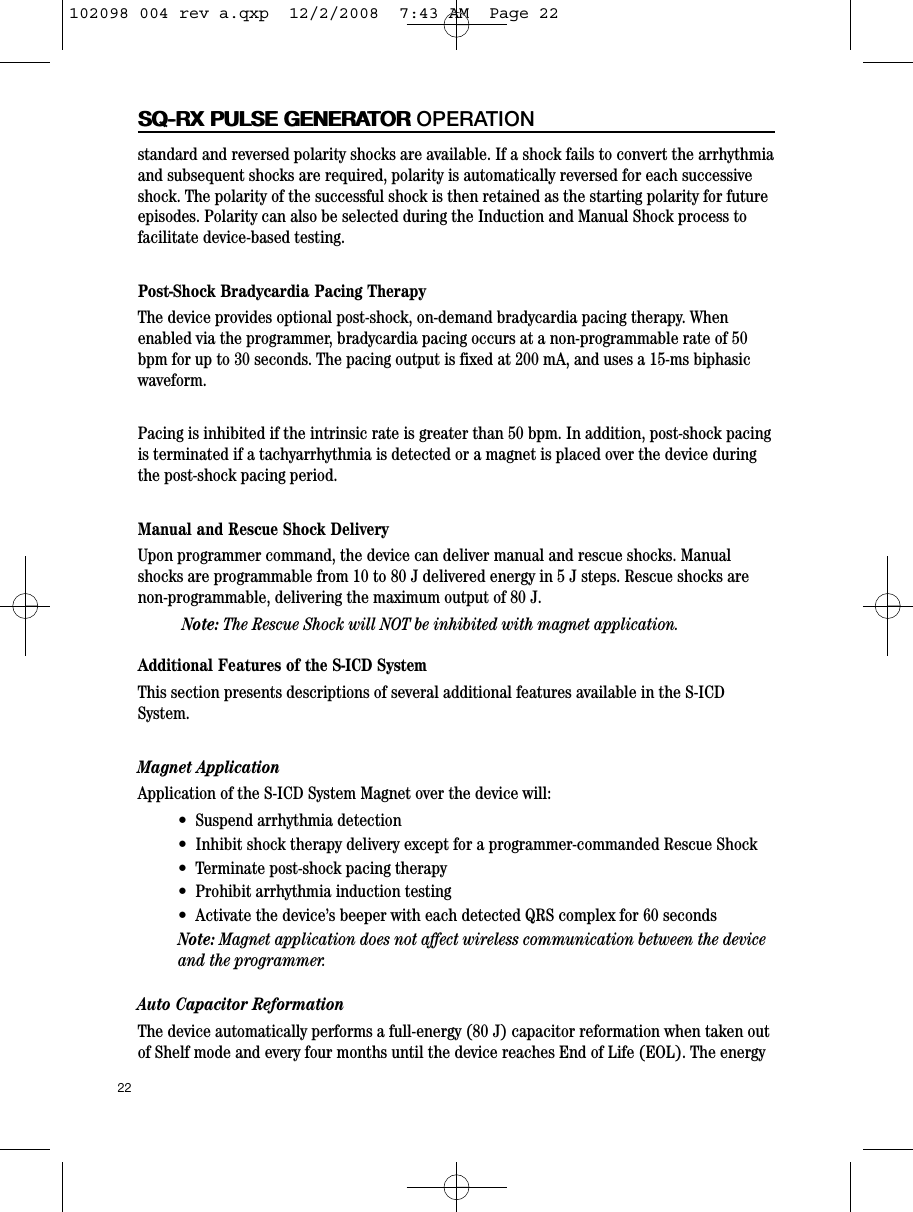 standard and reversed polarity shocks are available. If a shock fails to convert the arrhythmiaand subsequent shocks are required, polarity is automatically reversed for each successiveshock. The polarity of the successful shock is then retained as the starting polarity for futureepisodes. Polarity can also be selected during the Induction and Manual Shock process tofacilitate device-based testing.Post-Shock Bradycardia Pacing TherapyThe device provides optional post-shock, on-demand bradycardia pacing therapy. Whenenabled via the programmer, bradycardia pacing occurs at a non-programmable rate of 50bpm for up to 30 seconds. The pacing output is fixed at 200 mA, and uses a 15-ms biphasicwaveform.  Pacing is inhibited if the intrinsic rate is greater than 50 bpm. In addition, post-shock pacingis terminated if a tachyarrhythmia is detected or a magnet is placed over the device duringthe post-shock pacing period.Manual and Rescue Shock DeliveryUpon programmer command, the device can deliver manual and rescue shocks. Manualshocks are programmable from 10 to 80 J delivered energy in 5 J steps. Rescue shocks arenon-programmable, delivering the maximum output of 80 J.Note: The Rescue Shock will NOT be inhibited with magnet application.Additional Features of the S-ICD SystemThis section presents descriptions of several additional features available in the S-ICDSystem.Magnet ApplicationApplication of the S-ICD System Magnet over the device will:•  Suspend arrhythmia detection •  Inhibit shock therapy delivery except for a programmer-commanded Rescue Shock •  Terminate post-shock pacing therapy •  Prohibit arrhythmia induction testing•  Activate the device’s beeper with each detected QRS complex for 60 secondsNote: Magnet application does not affect wireless communication between the deviceand the programmer.Auto Capacitor ReformationThe device automatically performs a full-energy (80 J) capacitor reformation when taken outof Shelf mode and every four months until the device reaches End of Life (EOL). The energy22SQ-RX PULSE GENERATORSQ-RX PULSE GENERATOR OPERATION102098 004 rev a.qxp  12/2/2008  7:43 AM  Page 22