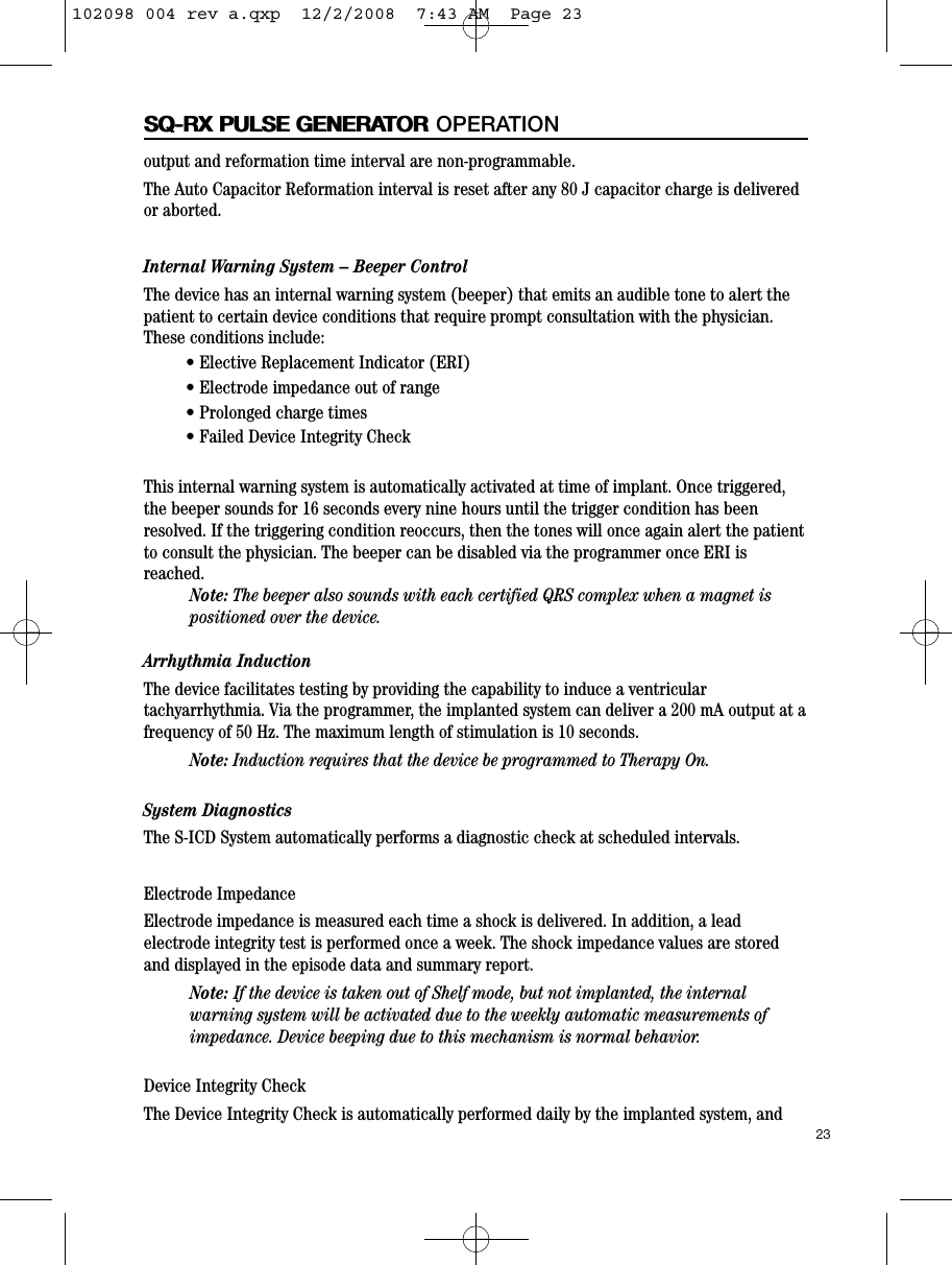 23SQ-RX PULSE GENERATORoutput and reformation time interval are non-programmable.The Auto Capacitor Reformation interval is reset after any 80 J capacitor charge is deliveredor aborted.Internal Warning System – Beeper ControlThe device has an internal warning system (beeper) that emits an audible tone to alert thepatient to certain device conditions that require prompt consultation with the physician.These conditions include:• Elective Replacement Indicator (ERI)• Electrode impedance out of range• Prolonged charge times• Failed Device Integrity CheckThis internal warning system is automatically activated at time of implant. Once triggered,the beeper sounds for 16 seconds every nine hours until the trigger condition has beenresolved. If the triggering condition reoccurs, then the tones will once again alert the patientto consult the physician. The beeper can be disabled via the programmer once ERI isreached.Note: The beeper also sounds with each certified QRS complex when a magnet ispositioned over the device.   Arrhythmia InductionThe device facilitates testing by providing the capability to induce a ventriculartachyarrhythmia. Via the programmer, the implanted system can deliver a 200 mA output at afrequency of 50 Hz. The maximum length of stimulation is 10 seconds.Note: Induction requires that the device be programmed to Therapy On.System DiagnosticsThe S-ICD System automatically performs a diagnostic check at scheduled intervals.Electrode ImpedanceElectrode impedance is measured each time a shock is delivered. In addition, a leadelectrode integrity test is performed once a week. The shock impedance values are storedand displayed in the episode data and summary report.Note: If the device is taken out of Shelf mode, but not implanted, the internalwarning system will be activated due to the weekly automatic measurements ofimpedance. Device beeping due to this mechanism is normal behavior.Device Integrity CheckThe Device Integrity Check is automatically performed daily by the implanted system, andSQ-RX PULSE GENERATOR OPERATION102098 004 rev a.qxp  12/2/2008  7:43 AM  Page 23