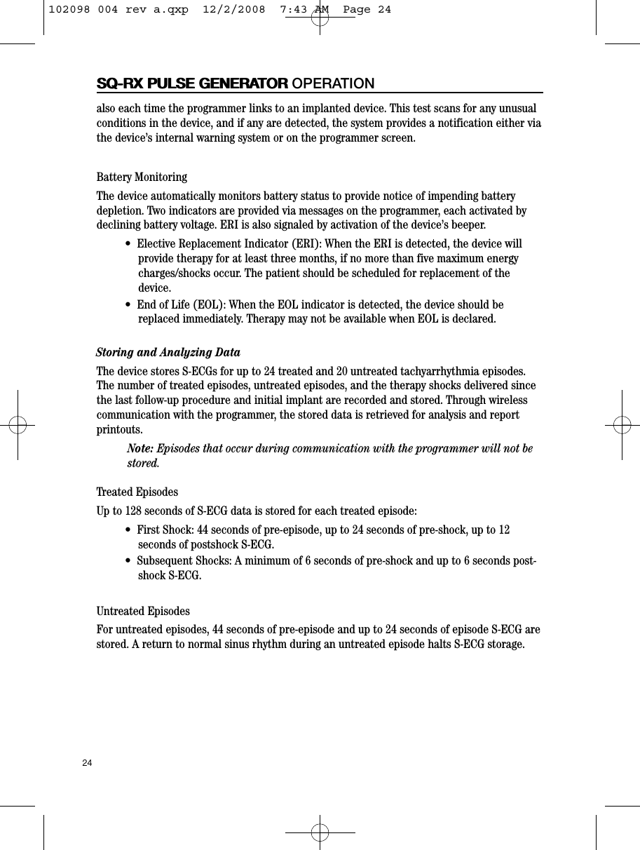 24SQ-RX PULSE GENERATORSQ-RX PULSE GENERATOR OPERATIONalso each time the programmer links to an implanted device. This test scans for any unusualconditions in the device, and if any are detected, the system provides a notification either viathe device’s internal warning system or on the programmer screen.Battery MonitoringThe device automatically monitors battery status to provide notice of impending batterydepletion. Two indicators are provided via messages on the programmer, each activated bydeclining battery voltage. ERI is also signaled by activation of the device’s beeper.•  Elective Replacement Indicator (ERI): When the ERI is detected, the device willprovide therapy for at least three months, if no more than five maximum energycharges/shocks occur. The patient should be scheduled for replacement of thedevice.•  End of Life (EOL): When the EOL indicator is detected, the device should bereplaced immediately. Therapy may not be available when EOL is declared.Storing and Analyzing DataThe device stores S-ECGs for up to 24 treated and 20 untreated tachyarrhythmia episodes.The number of treated episodes, untreated episodes, and the therapy shocks delivered sincethe last follow-up procedure and initial implant are recorded and stored. Through wirelesscommunication with the programmer, the stored data is retrieved for analysis and reportprintouts.Note: Episodes that occur during communication with the programmer will not bestored.Treated EpisodesUp to 128 seconds of S-ECG data is stored for each treated episode:•  First Shock: 44 seconds of pre-episode, up to 24 seconds of pre-shock, up to 12seconds of postshock S-ECG.•  Subsequent Shocks: A minimum of 6 seconds of pre-shock and up to 6 seconds post-shock S-ECG.Untreated EpisodesFor untreated episodes, 44 seconds of pre-episode and up to 24 seconds of episode S-ECG arestored. A return to normal sinus rhythm during an untreated episode halts S-ECG storage.102098 004 rev a.qxp  12/2/2008  7:43 AM  Page 24