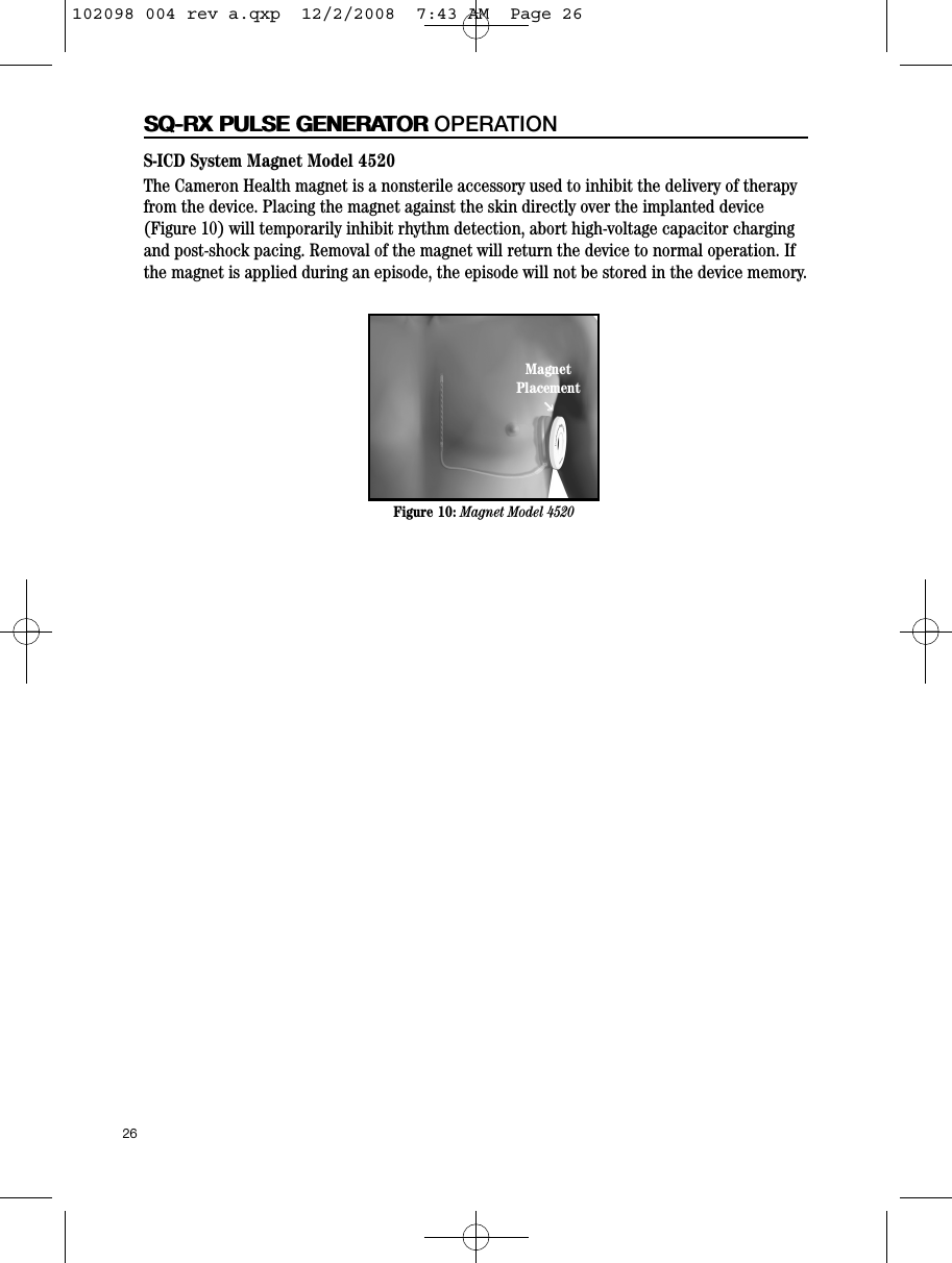 26SQ-RX PULSE GENERATORS-ICD System Magnet Model 4520The Cameron Health magnet is a nonsterile accessory used to inhibit the delivery of therapyfrom the device. Placing the magnet against the skin directly over the implanted device(Figure 10) will temporarily inhibit rhythm detection, abort high-voltage capacitor chargingand post-shock pacing. Removal of the magnet will return the device to normal operation. Ifthe magnet is applied during an episode, the episode will not be stored in the device memory.SQ-RX PULSE GENERATOR OPERATIONFigure 10: Magnet Model 4520MagnetPlacementPP102098 004 rev a.qxp  12/2/2008  7:43 AM  Page 26