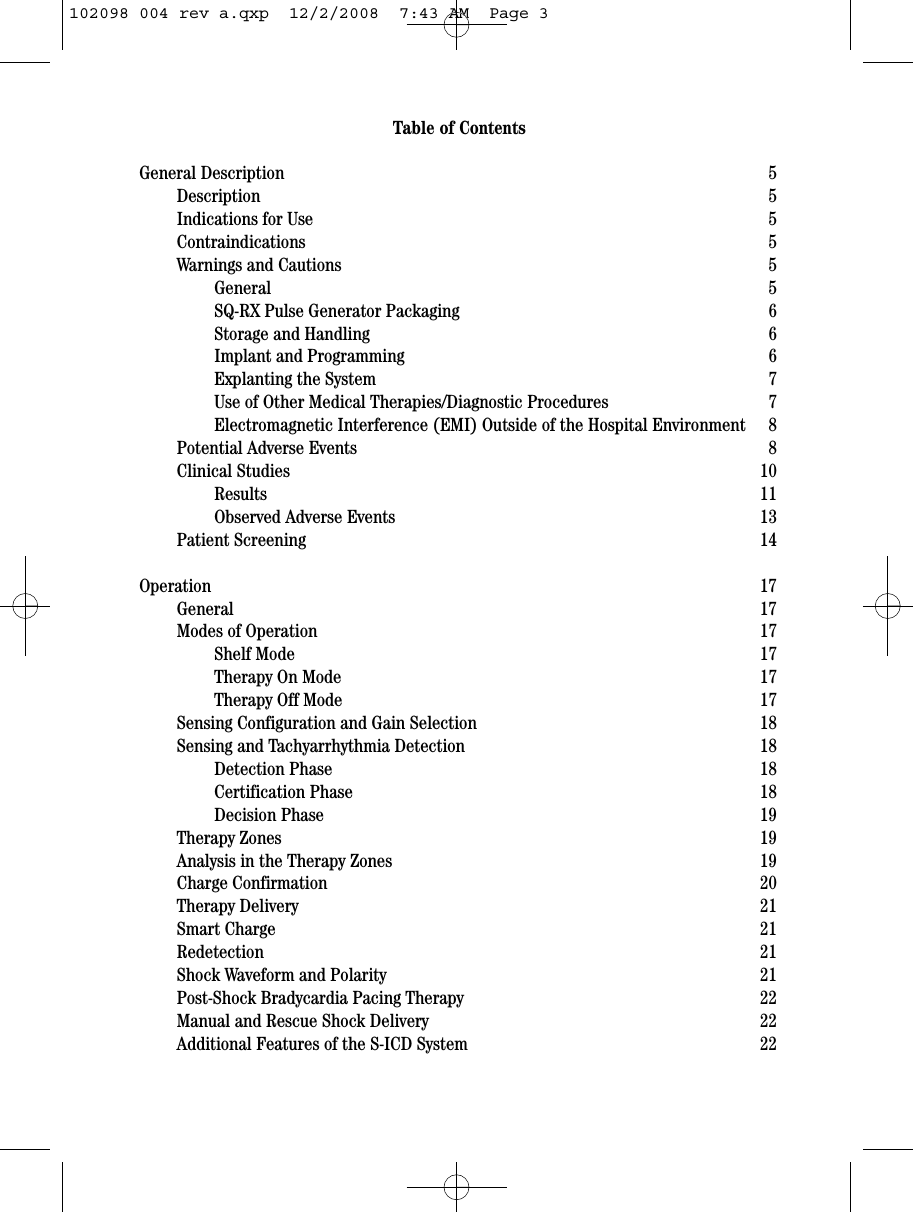Table of ContentsGeneral Description 5Description 5Indications for Use 5Contraindications 5Warnings and Cautions 5General 5SQ-RX Pulse Generator Packaging 6Storage and Handling 6Implant and Programming 6Explanting the System 7Use of Other Medical Therapies/Diagnostic Procedures 7Electromagnetic Interference (EMI) Outside of the Hospital Environment 8Potential Adverse Events 8Clinical Studies 10Results 11Observed Adverse Events 13Patient Screening 14Operation 17General 17Modes of Operation 17Shelf Mode 17Therapy On Mode 17Therapy Off Mode 17Sensing Configuration and Gain Selection 18Sensing and Tachyarrhythmia Detection 18Detection Phase 18Certification Phase 18Decision Phase 19Therapy Zones 19Analysis in the Therapy Zones 19Charge Confirmation 20Therapy Delivery 21Smart Charge 21Redetection 21Shock Waveform and Polarity 21Post-Shock Bradycardia Pacing Therapy 22Manual and Rescue Shock Delivery 22Additional Features of the S-ICD System 22102098 004 rev a.qxp  12/2/2008  7:43 AM  Page 3