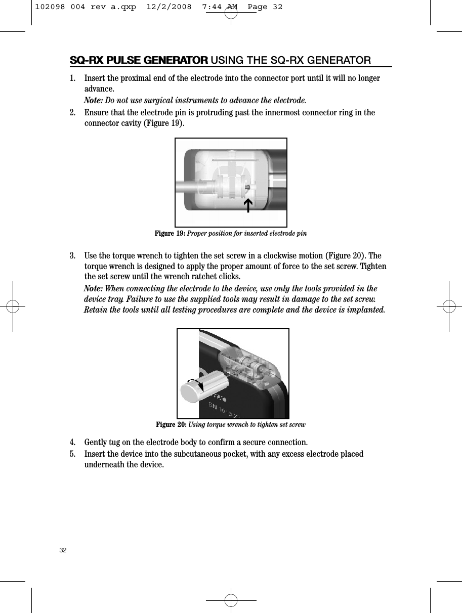 1.    Insert the proximal end of the electrode into the connector port until it will no longeradvance.Note: Do not use surgical instruments to advance the electrode.2.    Ensure that the electrode pin is protruding past the innermost connector ring in theconnector cavity (Figure 19). 3.    Use the torque wrench to tighten the set screw in a clockwise motion (Figure 20). Thetorque wrench is designed to apply the proper amount of force to the set screw. Tightenthe set screw until the wrench ratchet clicks.Note: When connecting the electrode to the device, use only the tools provided in thedevice tray. Failure to use the supplied tools may result in damage to the set screw.Retain the tools until all testing procedures are complete and the device is implanted.4.    Gently tug on the electrode body to confirm a secure connection.5.    Insert the device into the subcutaneous pocket, with any excess electrode placedunderneath the device.32SQ-RX PULSE GENERATORSQ-RX PULSE GENERATOR USING THE SQ-RX GENERATORFigure 19: Proper position for inserted electrode pinFigure 20: Using torque wrench to tighten set screwI102098 004 rev a.qxp  12/2/2008  7:44 AM  Page 32