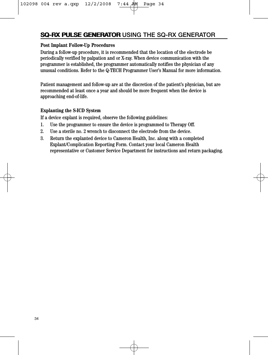 Post Implant Follow-Up ProceduresDuring a follow-up procedure, it is recommended that the location of the electrode beperiodically verified by palpation and or X-ray. When device communication with theprogrammer is established, the programmer automatically notifies the physician of anyunusual conditions. Refer to the Q-TECH Programmer User’s Manual for more information. Patient management and follow-up are at the discretion of the patient’s physician, but arerecommended at least once a year and should be more frequent when the device isapproaching end-of-life.Explanting the S-ICD SystemIf a device explant is required, observe the following guidelines:1.     Use the programmer to ensure the device is programmed to Therapy Off.2.     Use a sterile no. 2 wrench to disconnect the electrode from the device.3.     Return the explanted device to Cameron Health, Inc. along with a completedExplant/Complication Reporting Form. Contact your local Cameron Healthrepresentative or Customer Service Department for instructions and return packaging.34SQ-RX PULSE GENERATORSQ-RX PULSE GENERATOR USING THE SQ-RX GENERATOR102098 004 rev a.qxp  12/2/2008  7:44 AM  Page 34