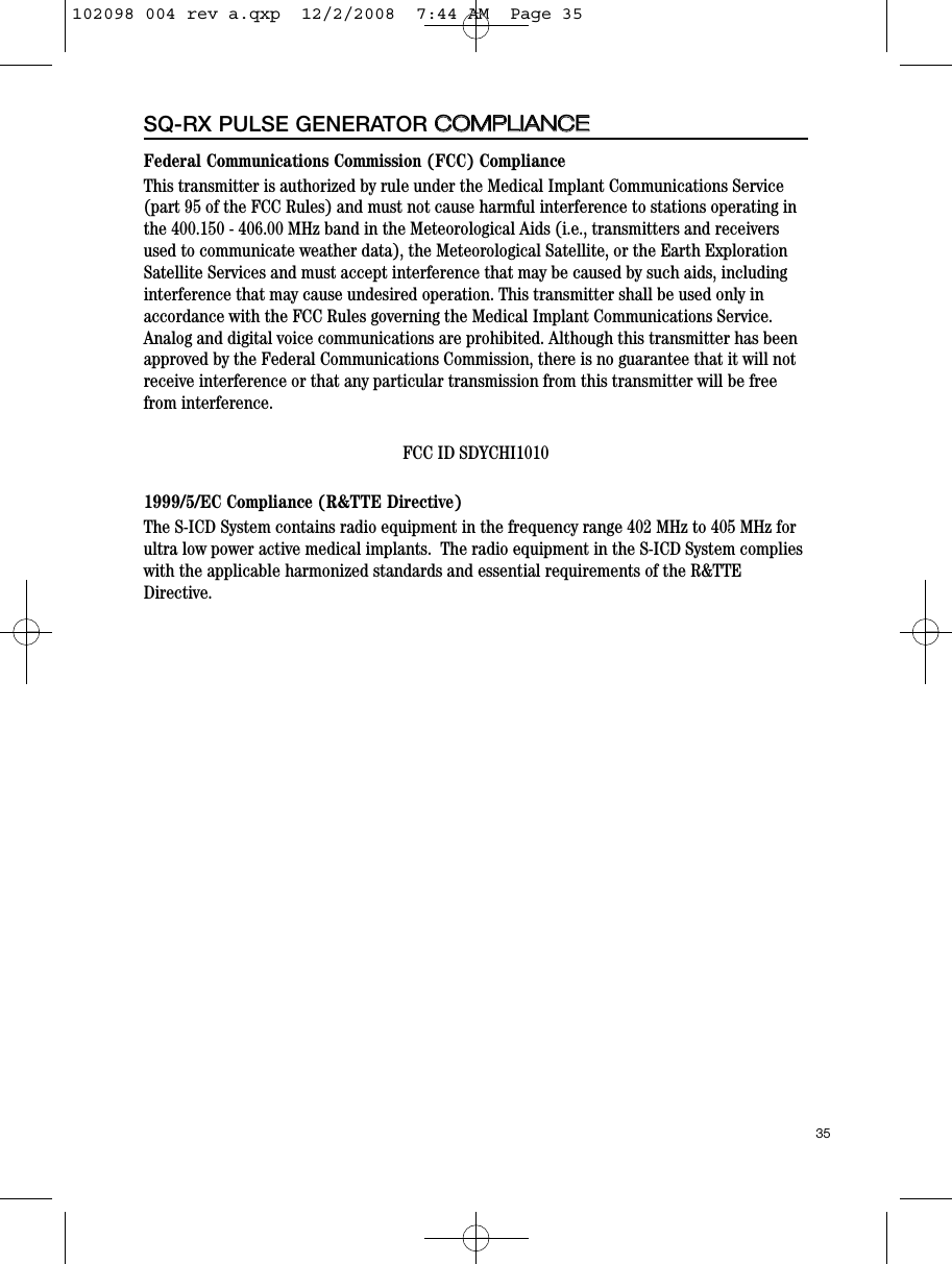 Federal Communications Commission (FCC) ComplianceThis transmitter is authorized by rule under the Medical Implant Communications Service(part 95 of the FCC Rules) and must not cause harmful interference to stations operating inthe 400.150 - 406.00 MHz band in the Meteorological Aids (i.e., transmitters and receiversused to communicate weather data), the Meteorological Satellite, or the Earth ExplorationSatellite Services and must accept interference that may be caused by such aids, includinginterference that may cause undesired operation. This transmitter shall be used only inaccordance with the FCC Rules governing the Medical Implant Communications Service.Analog and digital voice communications are prohibited. Although this transmitter has beenapproved by the Federal Communications Commission, there is no guarantee that it will notreceive interference or that any particular transmission from this transmitter will be freefrom interference.FCC ID SDYCHI10101999/5/EC Compliance (R&amp;TTE Directive)The S-ICD System contains radio equipment in the frequency range 402 MHz to 405 MHz forultra low power active medical implants.  The radio equipment in the S-ICD System complieswith the applicable harmonized standards and essential requirements of the R&amp;TTEDirective.35SQ-RX PULSE GENERATOR CCOOMMPPLLIIAANNCCEE102098 004 rev a.qxp  12/2/2008  7:44 AM  Page 35