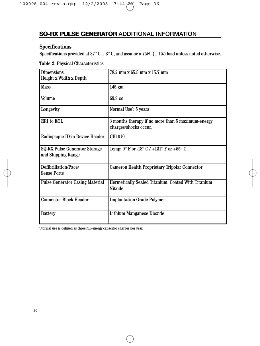 36SQ-RX PULSE GENERATORSpecificationsSpecifications provided at 37° C ± 3° C, and assume a 75W(± 1%) load unless noted otherwise. *Normal use is defined as three full-energy capacitor charges per year.Table 2: Physical CharacteristicsDimensions:Height x Width x Depth78.2 mm x 65.5 mm x 15.7 mmMass 145 gmVolume 69.9 ccLongevity Normal Use*: 5 years ERI to EOL 3 months therapy if no more than 5 maximum-energy charges/shocks occur.Radiopaque ID in Device Header CH1010SQ-RX Pulse Generator Storageand Shipping RangeTemp: 0° F or -18° C / +131° F or +55° CDefibrillation/Pace/Sense PortsCameron Health Proprietary Tripolar ConnectorPulse Generator Casing Material Hermetically Sealed Titanium, Coated With TitaniumNitrideConnector Block Header Implantation Grade PolymerBattery Lithium Manganese Dioxide SQ-RX PULSE GENERATOR ADDITIONAL INFORMATION102098 004 rev a.qxp  12/2/2008  7:44 AM  Page 36