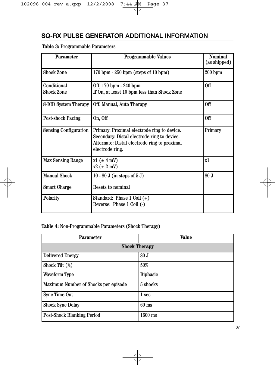 37SQ-RX PULSE GENERATORSQ-RX PULSE GENERATOR ADDITIONAL INFORMATIONTable 3: Programmable ParametersParameter Programmable Values Nominal(as shipped)Shock Zone 170 bpm - 250 bpm (steps of 10 bpm) 200 bpmConditionalShock ZoneOff, 170 bpm - 240 bpmIf On, at least 10 bpm less than Shock ZoneOffS-ICD System Therapy Off, Manual, Auto Therapy OffPost-shock Pacing On, Off OffSensing Configuration Primary: Proximal electrode ring to device.Secondary: Distal electrode ring to device.Alternate: Distal electrode ring to proximal electrode ring.PrimaryMax Sensing Range x1 (± 4 mV)x2 (± 2 mV)x1Manual Shock  10 - 80 J (in steps of 5 J) 80 JSmart Charge Resets to nominalPolarity Standard:  Phase 1 Coil (+)Reverse:  Phase 1 Coil (-)Table 4: Non-Programmable Parameters (Shock Therapy)Parameter ValueShock TherapyDelivered Energy 80 JShock Tilt (%) 50%Waveform Type BiphasicMaximum Number of Shocks per episode 5 shocksSync Time Out 1 secShock Sync Delay 60 msPost-Shock Blanking Period 1600 ms102098 004 rev a.qxp  12/2/2008  7:44 AM  Page 37