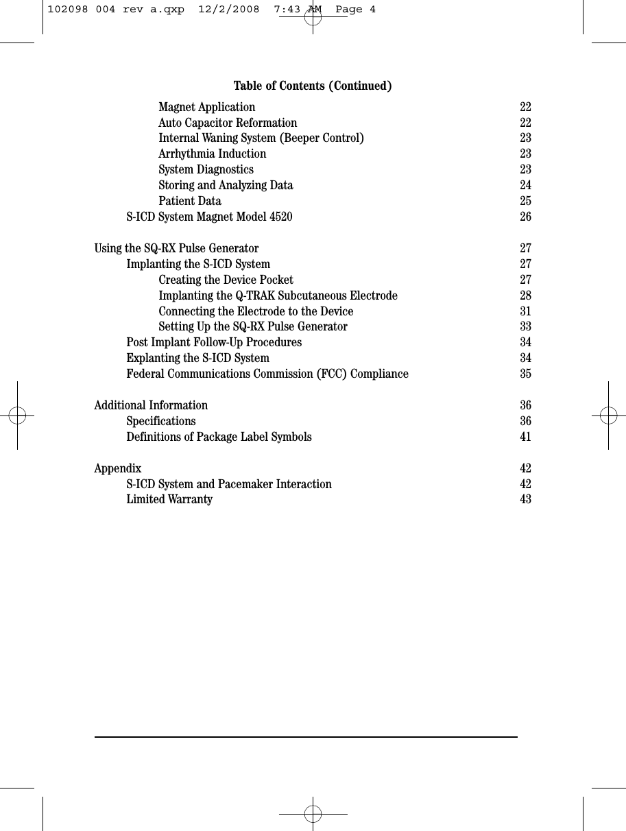 Magnet Application 22Auto Capacitor Reformation 22Internal Waning System (Beeper Control) 23Arrhythmia Induction 23System Diagnostics 23Storing and Analyzing Data 24Patient Data 25S-ICD System Magnet Model 4520 26Using the SQ-RX Pulse Generator 27Implanting the S-ICD System 27Creating the Device Pocket 27Implanting the Q-TRAK Subcutaneous Electrode 28Connecting the Electrode to the Device 31Setting Up the SQ-RX Pulse Generator 33Post Implant Follow-Up Procedures 34Explanting the S-ICD System  34Federal Communications Commission (FCC) Compliance 35Additional Information 36Specifications 36Definitions of Package Label Symbols 41Appendix 42S-ICD System and Pacemaker Interaction 42Limited Warranty 43Table of Contents (Continued)102098 004 rev a.qxp  12/2/2008  7:43 AM  Page 4