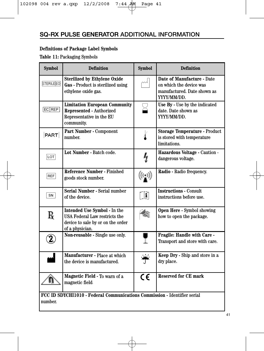 41SQ-RX PULSE GENERATORSQ-RX PULSE GENERATOR ADDITIONAL INFORMATIONTable 11: Packaging SymbolsDefinitions of Package Label SymbolsSymbol Definition Symbol DefinitionISterilized by Ethylene OxideGas - Product is sterilized using ethylene oxide gas.NDate of Manufacture - Date on which the device was manufactured. Date shown as YYYY/MM/DD.PLimitation European CommunityRepresented - AuthorizedRepresentative in the EU community.HUse By - Use by the indicateddate. Date shown as YYYY/MM/DD.Part Number - Component number. lStorage Temperature - Productis stored with temperature limitations.gLot Number - Batch code. Hazardous Voltage - Caution -dangerous voltage.hReference Number - Finished goods stock number.Radio - Radio frequency.fSerial Number - Serial number of the device.Instructions - Consult instructions before use.Intended Use Symbol - In theUSA Federal Law restricts thedevice to sale by or on the order of a physician.Open Here - Symbol showing how to open the package.DNon-reusable - Single use only. Fragile: Handle with Care - Transport and store with care.MManufacturer - Place at which the device is manufactured. pKeep Dry - Ship and store in a dry place.Magnetic Field - To warn of a magnetic field.CReserved for CE markFCC ID SDYCHI1010 - Federal Communications Commission - Identifier serial number.102098 004 rev a.qxp  12/2/2008  7:44 AM  Page 41