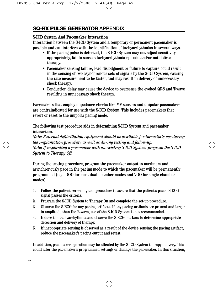 42SQ-RX PULSE GENERATORSQ-RX PULSE GENERATOR APPENDIXS-ICD System And Pacemaker InteractionInteraction between the S-ICD System and a temporary or permanent pacemaker ispossible and can interfere with the identification of tachyarrhythmias in several ways.  •  If the pacing pulse is detected, the S-ICD System may not adjust sensitivityappropriately, fail to sense a tachyarrhythmia episode and/or not delivertherapy.•  Pacemaker sensing failure, lead dislodgment or failure to capture could resultin the sensing of two asynchronous sets of signals by the S-ICD System, causingthe rate measurement to be faster, and may result in delivery of unnecessaryshock therapy.•  Conduction delay may cause the device to oversense the evoked QRS and T-waveresulting in unnecessary shock therapy.Pacemakers that employ impedance checks like MV sensors and unipolar pacemakersare contraindicated for use with the S-ICD System. This includes pacemakers thatrevert or reset to the unipolar pacing mode.The following test procedure aids in determining S-ICD System and pacemakerinteraction.Note: External defibrillation equipment should be available for immediate use duringthe implantation procedure as well as during testing and follow-up.Note: If implanting a pacemaker with an existing S-ICD System, program the S-ICDSystem to Therapy Off.  During the testing procedure, program the pacemaker output to maximum andasynchronously pace in the pacing mode to which the pacemaker will be permanentlyprogrammed (e.g., DOO for most dual-chamber modes and VOO for single-chambermodes).   1.     Follow the patient screening tool procedure to assure that the patient’s paced S-ECGsignal passes the criteria.2.     Program the S-ICD System to Therapy On and complete the set-up procedure.3.     Observe the S-ECG for any pacing artifacts. If any pacing artifacts are present and largerin amplitude than the R-wave, use of the S-ICD System is not recommended.4.     Induce the tachyarrhythmia and observe the S-ECG markers to determine appropriatedetection and delivery of therapy.5.     If inappropriate sensing is observed as a result of the device sensing the pacing artifact,reduce the pacemaker’s pacing output and retest. In addition, pacemaker operation may be affected by the S-ICD System therapy delivery. Thiscould alter the pacemaker’s programmed settings or damage the pacemaker. In this situation,102098 004 rev a.qxp  12/2/2008  7:44 AM  Page 42