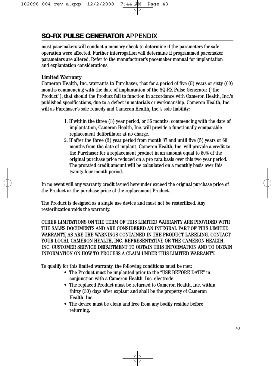 most pacemakers will conduct a memory check to determine if the parameters for safeoperation were affected. Further interrogation will determine if programmed pacemakerparameters are altered. Refer to the manufacturer’s pacemaker manual for implantationand explantation considerations.Limited WarrantyCameron Health, Inc. warrants to Purchaser, that for a period of five (5) years or sixty (60)months commencing with the date of implantation of the SQ-RX Pulse Generator (“theProduct”), that should the Product fail to function in accordance with Cameron Health, Inc.’spublished specifications, due to a defect in materials or workmanship, Cameron Health, Inc.will as Purchaser’s sole remedy and Cameron Health, Inc.’s sole liability:1. If within the three (3) year period, or 36 months, commencing with the date ofimplantation, Cameron Health, Inc. will provide a functionally comparablereplacement defibrillator at no charge.2. If after the three (3) year period from month 37 and until five (5) years or 60months from the date of implant, Cameron Health, Inc. will provide a credit tothe Purchaser for a replacement product in an amount equal to 50% of theoriginal purchase price reduced on a pro rata basis over this two year period.The prorated credit amount will be calculated on a monthly basis over thistwenty-four month period.In no event will any warranty credit issued hereunder exceed the original purchase price ofthe Product or the purchase price of the replacement Product.The Product is designed as a single use device and must not be resterilized. Anyresterilization voids the warranty.OTHER LIMITATIONS ON THE TERM OF THIS LIMITED WARRANTY ARE PROVIDED WITHTHE SALES DOCUMENTS AND ARE CONSIDERED AN INTEGRAL PART OF THIS LIMITEDWARRANTY, AS ARE THE WARNINGS CONTAINED IN THE PRODUCT LABELING. CONTACTYOUR LOCAL CAMERON HEALTH, INC. REPRESENTATIVE OR THE CAMERON HEALTH,INC. CUSTOMER SERVICE DEPARTMENT TO OBTAIN THIS INFORMATION AND TO OBTAININFORMATION ON HOW TO PROCESS A CLAIM UNDER THIS LIMITED WARRANTY.To qualify for this limited warranty, the following conditions must be met:•The Product must be implanted prior to the “USE BEFORE DATE” in conjunction with a Cameron Health, Inc. electrode.•The replaced Product must be returned to Cameron Health, Inc. within thirty (30) days after explant and shall be the property of Cameron Health, Inc.•The device must be clean and free from any bodily residue before returning.43SQ-RX PULSE GENERATORSQ-RX PULSE GENERATOR APPENDIX102098 004 rev a.qxp  12/2/2008  7:44 AM  Page 43