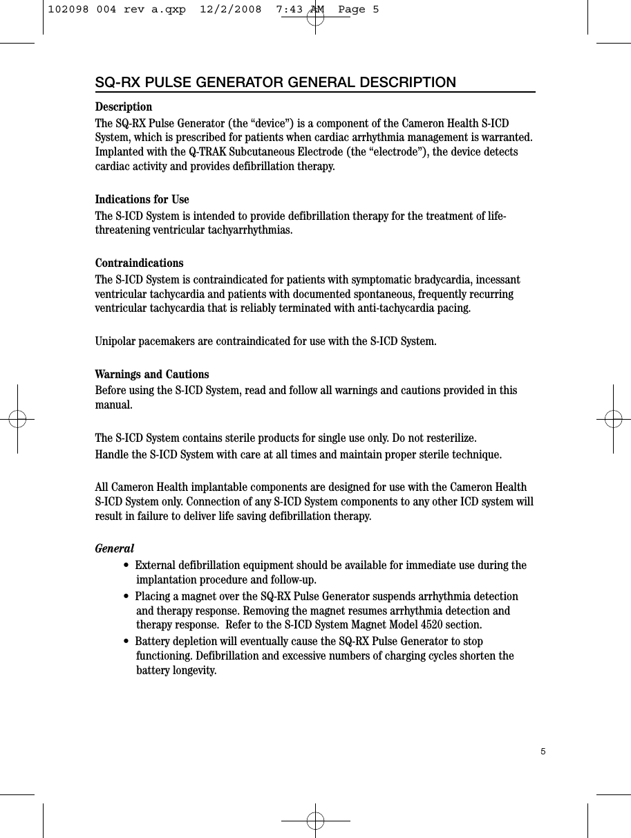 DescriptionThe SQ-RX Pulse Generator (the “device”) is a component of the Cameron Health S-ICDSystem, which is prescribed for patients when cardiac arrhythmia management is warranted.Implanted with the Q-TRAK Subcutaneous Electrode (the “electrode”), the device detectscardiac activity and provides defibrillation therapy.Indications for UseThe S-ICD System is intended to provide defibrillation therapy for the treatment of life-threatening ventricular tachyarrhythmias.ContraindicationsThe S-ICD System is contraindicated for patients with symptomatic bradycardia, incessantventricular tachycardia and patients with documented spontaneous, frequently recurringventricular tachycardia that is reliably terminated with anti-tachycardia pacing.Unipolar pacemakers are contraindicated for use with the S-ICD System.Warnings and CautionsBefore using the S-ICD System, read and follow all warnings and cautions provided in thismanual.The S-ICD System contains sterile products for single use only. Do not resterilize.Handle the S-ICD System with care at all times and maintain proper sterile technique.All Cameron Health implantable components are designed for use with the Cameron HealthS-ICD System only. Connection of any S-ICD System components to any other ICD system willresult in failure to deliver life saving defibrillation therapy. General•  External defibrillation equipment should be available for immediate use during theimplantation procedure and follow-up.•  Placing a magnet over the SQ-RX Pulse Generator suspends arrhythmia detectionand therapy response. Removing the magnet resumes arrhythmia detection andtherapy response.  Refer to the S-ICD System Magnet Model 4520 section.•  Battery depletion will eventually cause the SQ-RX Pulse Generator to stopfunctioning. Defibrillation and excessive numbers of charging cycles shorten thebattery longevity.5SQ-RX PULSE GENERATOR GENERAL DESCRIPTION102098 004 rev a.qxp  12/2/2008  7:43 AM  Page 5