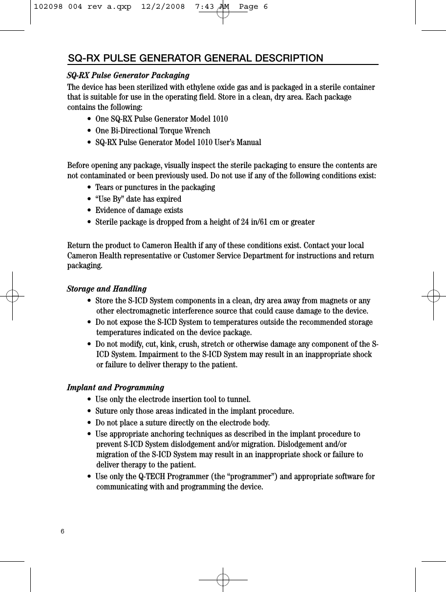 SQ-RX Pulse Generator PackagingThe device has been sterilized with ethylene oxide gas and is packaged in a sterile containerthat is suitable for use in the operating field. Store in a clean, dry area. Each packagecontains the following:•  One SQ-RX Pulse Generator Model 1010 •  One Bi-Directional Torque Wrench  •  SQ-RX Pulse Generator Model 1010 User’s ManualBefore opening any package, visually inspect the sterile packaging to ensure the contents arenot contaminated or been previously used. Do not use if any of the following conditions exist:•  Tears or punctures in the packaging•  “Use By” date has expired•  Evidence of damage exists•  Sterile package is dropped from a height of 24 in/61 cm or greaterReturn the product to Cameron Health if any of these conditions exist. Contact your localCameron Health representative or Customer Service Department for instructions and returnpackaging.Storage and Handling•  Store the S-ICD System components in a clean, dry area away from magnets or anyother electromagnetic interference source that could cause damage to the device. •  Do not expose the S-ICD System to temperatures outside the recommended storagetemperatures indicated on the device package. •  Do not modify, cut, kink, crush, stretch or otherwise damage any component of the S-ICD System. Impairment to the S-ICD System may result in an inappropriate shockor failure to deliver therapy to the patient.Implant and Programming•  Use only the electrode insertion tool to tunnel.•  Suture only those areas indicated in the implant procedure.  •  Do not place a suture directly on the electrode body.•  Use appropriate anchoring techniques as described in the implant procedure toprevent S-ICD System dislodgement and/or migration. Dislodgement and/ormigration of the S-ICD System may result in an inappropriate shock or failure todeliver therapy to the patient.•  Use only the Q-TECH Programmer (the “programmer”) and appropriate software forcommunicating with and programming the device. 6SQ-RX PULSE GENERATOR GENERAL DESCRIPTION102098 004 rev a.qxp  12/2/2008  7:43 AM  Page 6