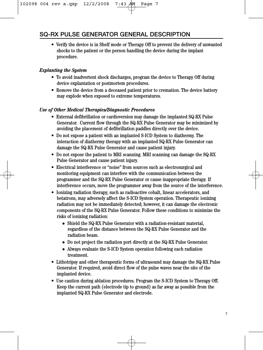 7SQ-RX PULSE GENERATOR GENERAL DESCRIPTION•  Verify the device is in Shelf mode or Therapy Off to prevent the delivery of unwantedshocks to the patient or the person handling the device during the implantprocedure.Explanting the System•  To avoid inadvertent shock discharges, program the device to Therapy Off duringdevice explantation or postmortem procedures.•  Remove the device from a deceased patient prior to cremation. The device batterymay explode when exposed to extreme temperatures. Use of Other Medical Therapies/Diagnostic Procedures•  External defibrillation or cardioversion may damage the implanted SQ-RX PulseGenerator.  Current flow through the SQ-RX Pulse Generator may be minimized byavoiding the placement of defibrillation paddles directly over the device.•  Do not expose a patient with an implanted S-ICD System to diathermy. Theinteraction of diathermy therapy with an implanted SQ-RX Pulse Generator candamage the SQ-RX Pulse Generator and cause patient injury.•  Do not expose the patient to MRI scanning. MRI scanning can damage the SQ-RXPulse Generator and cause patient injury.•  Electrical interference or “noise” from sources such as electrosurgical andmonitoring equipment can interfere with the communication between theprogrammer and the SQ-RX Pulse Generator or cause inappropriate therapy. Ifinterference occurs, move the programmer away from the source of the interference.•  Ionizing radiation therapy, such as radioactive cobalt, linear accelerators, andbetatrons, may adversely affect the S-ICD System operation. Therapeutic ionizingradiation may not be immediately detected; however, it can damage the electroniccomponents of the SQ-RX Pulse Generator. Follow these conditions to minimize therisks of ionizing radiation:§Shield the SQ-RX Pulse Generator with a radiation-resistant material,regardless of the distance between the SQ-RX Pulse Generator and theradiation beam.§Do not project the radiation port directly at the SQ-RX Pulse Generator.§Always evaluate the S-ICD System operation following each radiationtreatment.•  Lithotripsy and other therapeutic forms of ultrasound may damage the SQ-RX PulseGenerator. If required, avoid direct flow of the pulse waves near the site of theimplanted device.•  Use caution during ablation procedures. Program the S-ICD System to Therapy Off.Keep the current path (electrode tip to ground) as far away as possible from theimplanted SQ-RX Pulse Generator and electrode.102098 004 rev a.qxp  12/2/2008  7:43 AM  Page 7