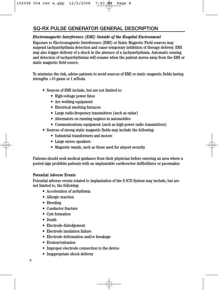 8SQ-RX PULSE GENERATOR GENERAL DESCRIPTIONElectromagnetic Interference (EMI) Outside of the Hospital Environment Exposure to Electromagnetic Interference (EMI) or Static Magnetic Field sources maysuspend tachyarrhythmia detection and cause temporary inhibition of therapy delivery. EMImay also trigger delivery of a shock in the absence of a tachyarrhythmia. Automatic sensingand detection of tachyarrhythmias will resume when the patient moves away from the EMI orstatic magnetic field source.To minimize the risk, advise patients to avoid sources of EMI or static magnetic fields havingstrengths &gt;10 gauss or 1 mTesla. •  Sources of EMI include, but are not limited to:•  High-voltage power lines•  Arc welding equipment•  Electrical smelting furnaces•  Large radio-frequency transmitters (such as radar)•  Alternators on running engines in automobiles•  Communications equipment (such as high-power radio transmitters)•  Sources of strong static magnetic fields may include the following:•  Industrial transformers and motors•  Large stereo speakers•  Magnetic wands, such as those used for airport securityPatients should seek medical guidance from their physician before entering an area where aposted sign prohibits patients with an implantable cardioverter defibrillator or pacemaker.Potential Adverse EventsPotential adverse events related to implantation of the S-ICD System may include, but arenot limited to, the following:•  Acceleration of arrhythmia•  Allergic reaction•  Bleeding•  Conductor fracture•  Cyst formation•  Death •  Electrode dislodgement•  Electrode insulation failure•  Electrode deformation and/or breakage•  Erosion/extrusion•  Improper electrode connection to the device•  Inappropriate shock delivery102098 004 rev a.qxp  12/2/2008  7:43 AM  Page 8