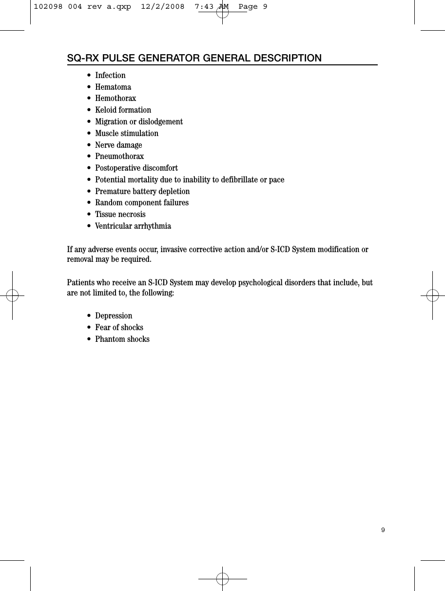 •  Infection•  Hematoma•  Hemothorax•  Keloid formation •  Migration or dislodgement•  Muscle stimulation•  Nerve damage•  Pneumothorax•  Postoperative discomfort•  Potential mortality due to inability to defibrillate or pace•  Premature battery depletion•  Random component failures•  Tissue necrosis•  Ventricular arrhythmiaIf any adverse events occur, invasive corrective action and/or S-ICD System modification orremoval may be required.Patients who receive an S-ICD System may develop psychological disorders that include, butare not limited to, the following:•  Depression•  Fear of shocks•  Phantom shocks9SQ-RX PULSE GENERATOR GENERAL DESCRIPTION102098 004 rev a.qxp  12/2/2008  7:43 AM  Page 9