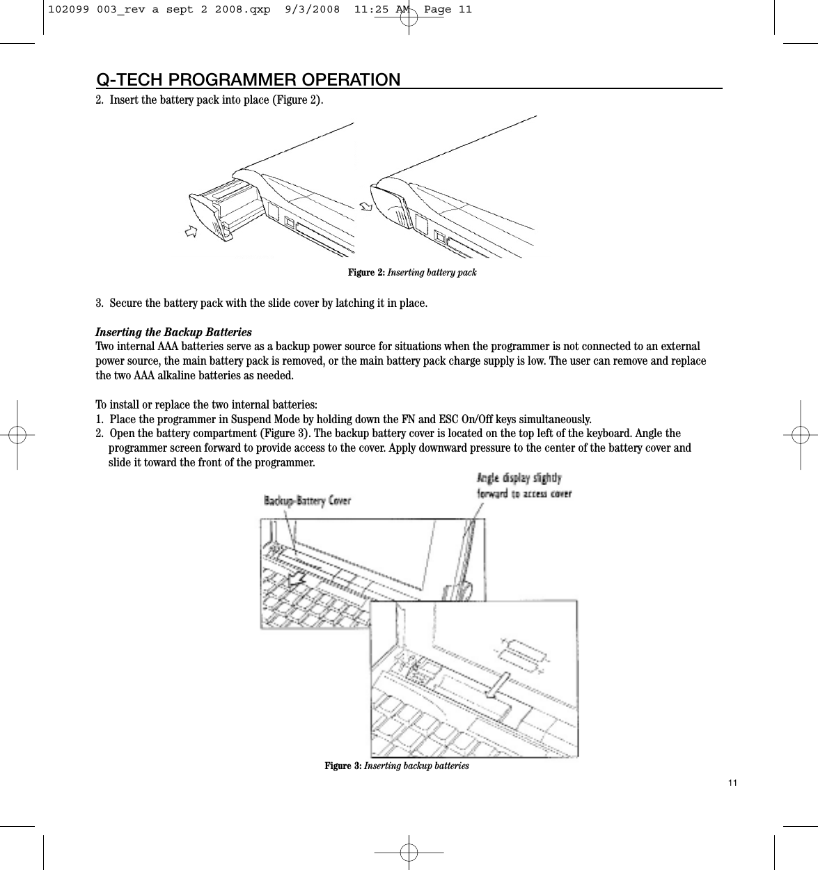 2.  Insert the battery pack into place (Figure 2).3.  Secure the battery pack with the slide cover by latching it in place.Inserting the Backup BatteriesTwo internal AAA batteries serve as a backup power source for situations when the programmer is not connected to an externalpower source, the main battery pack is removed, or the main battery pack charge supply is low. The user can remove and replacethe two AAA alkaline batteries as needed.To install or replace the two internal batteries:1.  Place the programmer in Suspend Mode by holding down the FN and ESC On/Off keys simultaneously.2.  Open the battery compartment (Figure 3). The backup battery cover is located on the top left of the keyboard. Angle the programmer screen forward to provide access to the cover. Apply downward pressure to the center of the battery cover and slide it toward the front of the programmer.11Q-TECH PROGRAMMER OPERATIONFigure 2: Inserting battery packFigure 3: Inserting backup batteries102099 003_rev a sept 2 2008.qxp  9/3/2008  11:25 AM  Page 11