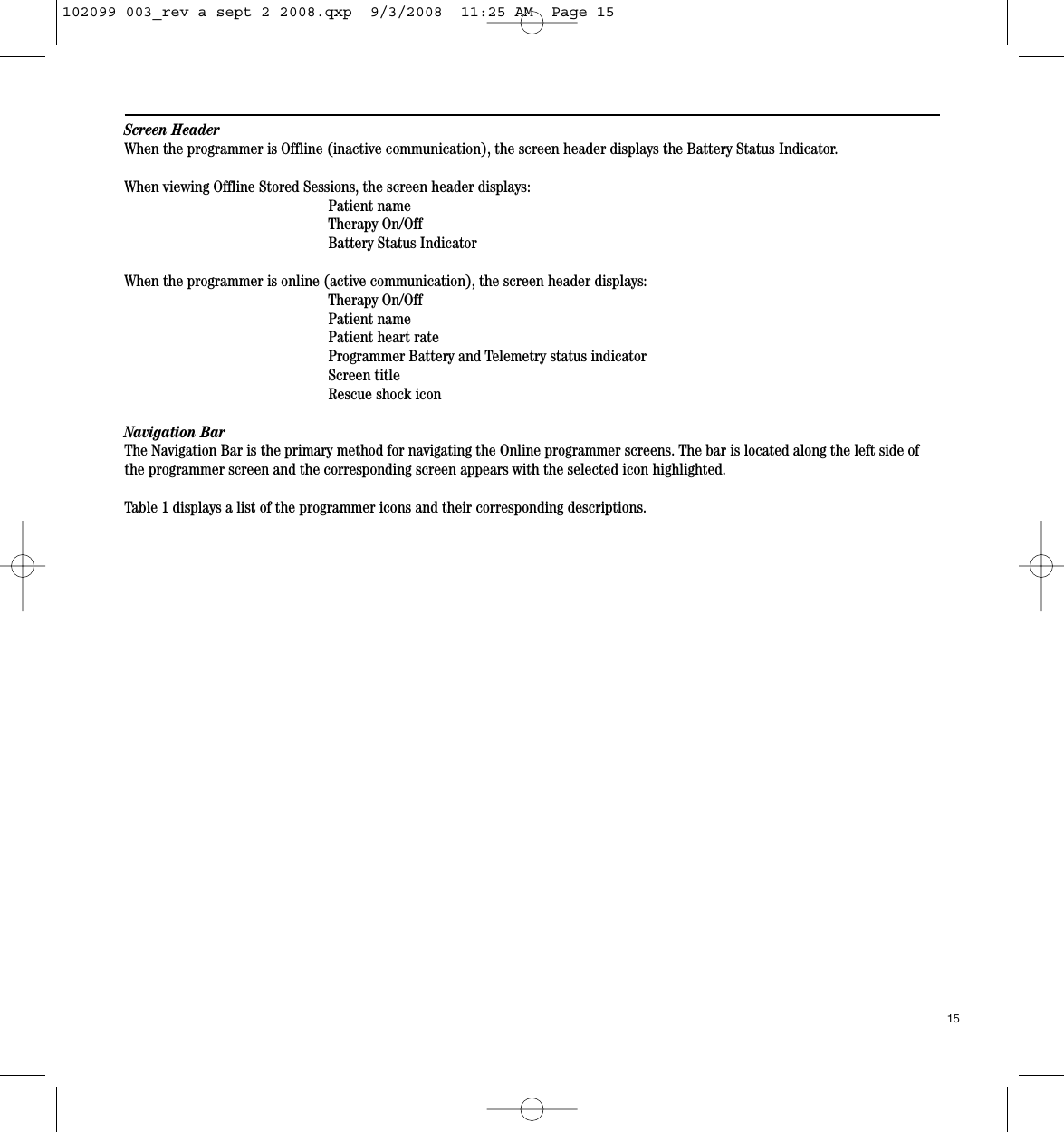 Screen HeaderWhen the programmer is Offline (inactive communication), the screen header displays the Battery Status Indicator.When viewing Offline Stored Sessions, the screen header displays:Patient nameTherapy On/OffBattery Status IndicatorWhen the programmer is online (active communication), the screen header displays:Therapy On/OffPatient namePatient heart rateProgrammer Battery and Telemetry status indicatorScreen titleRescue shock iconNavigation BarThe Navigation Bar is the primary method for navigating the Online programmer screens. The bar is located along the left side ofthe programmer screen and the corresponding screen appears with the selected icon highlighted. Table 1 displays a list of the programmer icons and their corresponding descriptions.15102099 003_rev a sept 2 2008.qxp  9/3/2008  11:25 AM  Page 15