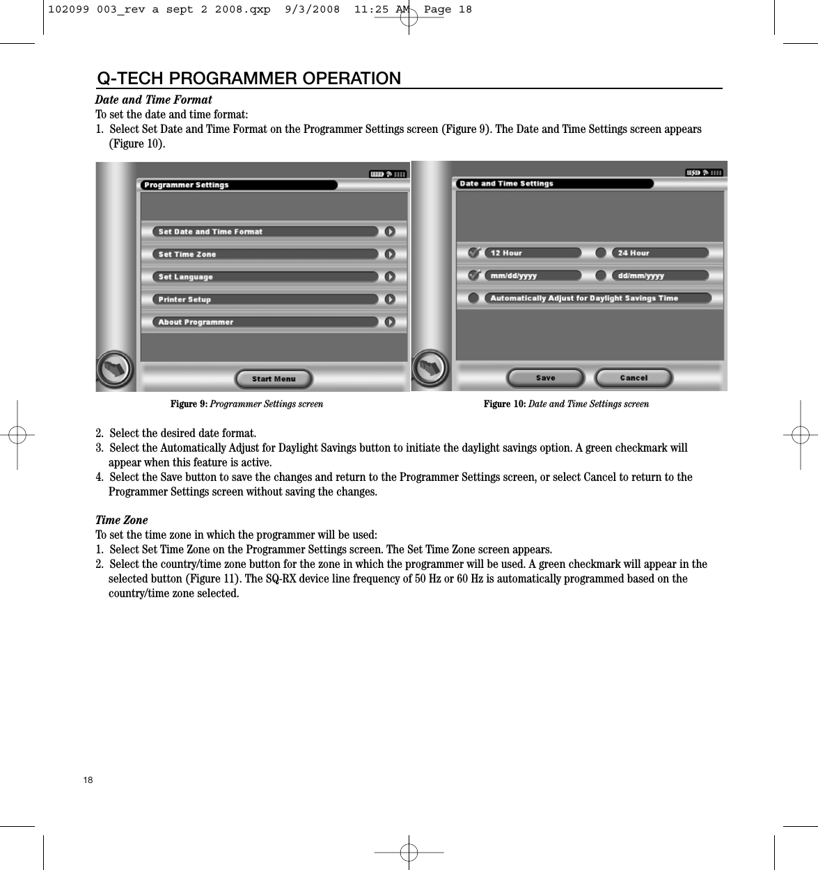 Date and Time FormatTo set the date and time format:1.  Select Set Date and Time Format on the Programmer Settings screen (Figure 9). The Date and Time Settings screen appears(Figure 10).   2.  Select the desired date format.  3.  Select the Automatically Adjust for Daylight Savings button to initiate the daylight savings option. A green checkmark willappear when this feature is active.4.  Select the Save button to save the changes and return to the Programmer Settings screen, or select Cancel to return to theProgrammer Settings screen without saving the changes.Time Zone To set the time zone in which the programmer will be used:1.  Select Set Time Zone on the Programmer Settings screen. The Set Time Zone screen appears.2.  Select the country/time zone button for the zone in which the programmer will be used. A green checkmark will appear in theselected button (Figure 11). The SQ-RX device line frequency of 50 Hz or 60 Hz is automatically programmed based on the country/time zone selected.18Q-TECH PROGRAMMER OPERATIONFigure 9: Programmer Settings screen Figure 10: Date and Time Settings screen102099 003_rev a sept 2 2008.qxp  9/3/2008  11:25 AM  Page 18