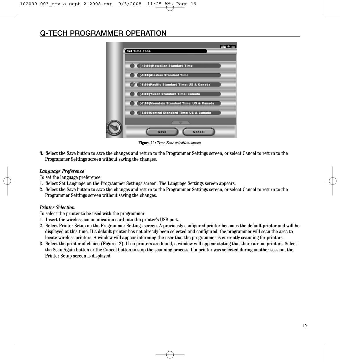 3.  Select the Save button to save the changes and return to the Programmer Settings screen, or select Cancel to return to theProgrammer Settings screen without saving the changes.Language PreferenceTo set the language preference:1.  Select Set Language on the Programmer Settings screen. The Language Settings screen appears.2.  Select the Save button to save the changes and return to the Programmer Settings screen, or select Cancel to return to theProgrammer Settings screen without saving the changes.Printer SelectionTo select the printer to be used with the programmer:  1.  Insert the wireless communication card into the printer’s USB port.2.  Select Printer Setup on the Programmer Settings screen. A previously configured printer becomes the default printer and will bedisplayed at this time. If a default printer has not already been selected and configured, the programmer will scan the area tolocate wireless printers. A window will appear informing the user that the programmer is currently scanning for printers. 3.  Select the printer of choice (Figure 12). If no printers are found, a window will appear stating that there are no printers. Selectthe Scan Again button or the Cancel button to stop the scanning process. If a printer was selected during another session, thePrinter Setup screen is displayed.19Q-TECH PROGRAMMER OPERATIONFigure 11: Time Zone selection screen102099 003_rev a sept 2 2008.qxp  9/3/2008  11:25 AM  Page 19