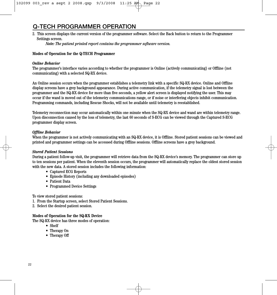 2.  This screen displays the current version of the programmer software. Select the Back button to return to the ProgrammerSettings screen.Note: The patient printed report contains the programmer software version.Modes of Operation for the Q-TECH Programmer Online BehaviorThe programmer’s interface varies according to whether the programmer is Online (actively communicating) or Offline (not communicating) with a selected SQ-RX device.An Online session occurs when the programmer establishes a telemetry link with a specific SQ-RX device. Online and Offline display screens have a grey background appearance. During active communication, if the telemetry signal is lost between the programmer and the SQ-RX device for more than five seconds, a yellow alert screen is displayed notifying the user. This may occur if the wand is moved out of the telemetry communications range, or if noise or interfering objects inhibit communication.Programming commands, including Rescue Shocks, will not be available until telemetry is reestablished.Telemetry reconnection may occur automatically within one minute when the SQ-RX device and wand are within telemetry range.Upon disconnection caused by the loss of telemetry, the last 60 seconds of S-ECG can be viewed through the Captured S-ECG programmer display screen. Offline BehaviorWhen the programmer is not actively communicating with an SQ-RX device, it is Offline. Stored patient sessions can be viewed andprinted and programmer settings can be accessed during Offline sessions. Offline screens have a grey background.Stored Patient Sessions During a patient follow-up visit, the programmer will retrieve data from the SQ-RX device’s memory. The programmer can store upto ten sessions per patient. When the eleventh session occurs, the programmer will automatically replace the oldest stored sessionwith the new data. A stored session includes the following information:•  Captured ECG Reports•  Episode History (including any downloaded episodes)•  Patient Data•  Programmed Device SettingsTo view stored patient sessions:1.  From the Startup screen, select Stored Patient Sessions.2.  Select the desired patient session.Modes of Operation for the SQ-RX DeviceThe SQ-RX device has three modes of operation:•  Shelf •  Therapy On•  Therapy Off22Q-TECH PROGRAMMER OPERATION102099 003_rev a sept 2 2008.qxp  9/3/2008  11:25 AM  Page 22