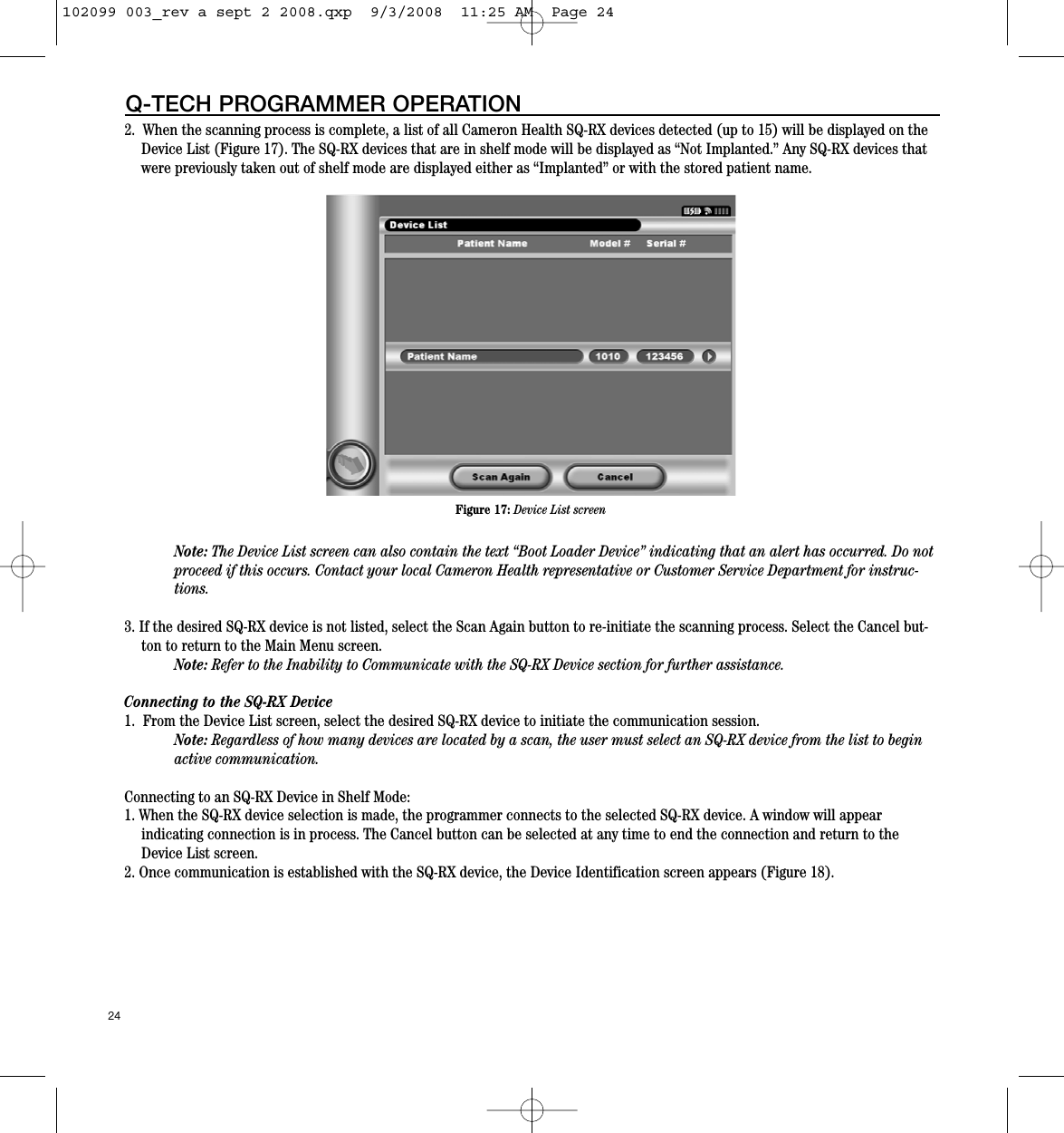 2.  When the scanning process is complete, a list of all Cameron Health SQ-RX devices detected (up to 15) will be displayed on theDevice List (Figure 17). The SQ-RX devices that are in shelf mode will be displayed as “Not Implanted.” Any SQ-RX devices thatwere previously taken out of shelf mode are displayed either as “Implanted” or with the stored patient name. Note: The Device List screen can also contain the text “Boot Loader Device” indicating that an alert has occurred. Do notproceed if this occurs. Contact your local Cameron Health representative or Customer Service Department for instruc-tions.   3. If the desired SQ-RX device is not listed, select the Scan Again button to re-initiate the scanning process. Select the Cancel but-ton to return to the Main Menu screen.Note: Refer to the Inability to Communicate with the SQ-RX Device section for further assistance.Connecting to the SQ-RX Device 1.  From the Device List screen, select the desired SQ-RX device to initiate the communication session.Note: Regardless of how many devices are located by a scan, the user must select an SQ-RX device from the list to beginactive communication.Connecting to an SQ-RX Device in Shelf Mode:1. When the SQ-RX device selection is made, the programmer connects to the selected SQ-RX device. A window will appear indicating connection is in process. The Cancel button can be selected at any time to end the connection and return to theDevice List screen.2. Once communication is established with the SQ-RX device, the Device Identification screen appears (Figure 18). 24Q-TECH PROGRAMMER OPERATIONFigure 17: Device List screen102099 003_rev a sept 2 2008.qxp  9/3/2008  11:25 AM  Page 24