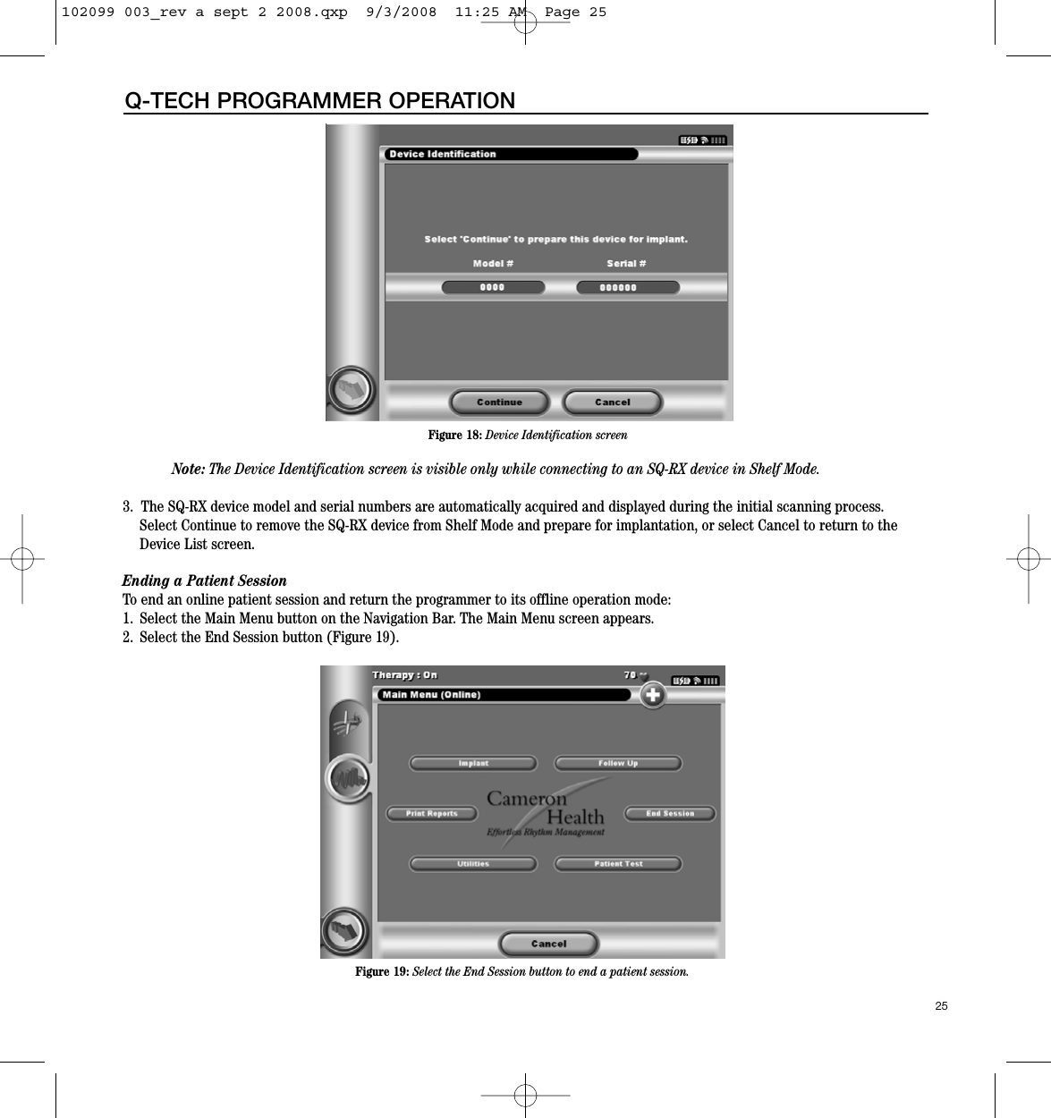 25Q-TECH PROGRAMMER OPERATIONNote: The Device Identification screen is visible only while connecting to an SQ-RX device in Shelf Mode.3.  The SQ-RX device model and serial numbers are automatically acquired and displayed during the initial scanning process.Select Continue to remove the SQ-RX device from Shelf Mode and prepare for implantation, or select Cancel to return to theDevice List screen.  Ending a Patient SessionTo end an online patient session and return the programmer to its offline operation mode:1. Select the Main Menu button on the Navigation Bar. The Main Menu screen appears.2. Select the End Session button (Figure 19).Figure 18: Device Identification screenFigure 19: Select the End Session button to end a patient session.102099 003_rev a sept 2 2008.qxp  9/3/2008  11:25 AM  Page 25