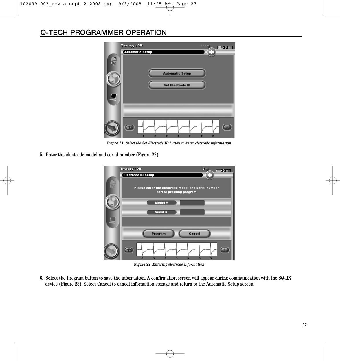 27Q-TECH PROGRAMMER OPERATION5.  Enter the electrode model and serial number (Figure 22).6.  Select the Program button to save the information. A confirmation screen will appear during communication with the SQ-RXdevice (Figure 23). Select Cancel to cancel information storage and return to the Automatic Setup screen.Figure 21: Select the Set Electrode ID button to enter electrode information.Figure 22: Entering electrode information102099 003_rev a sept 2 2008.qxp  9/3/2008  11:25 AM  Page 27