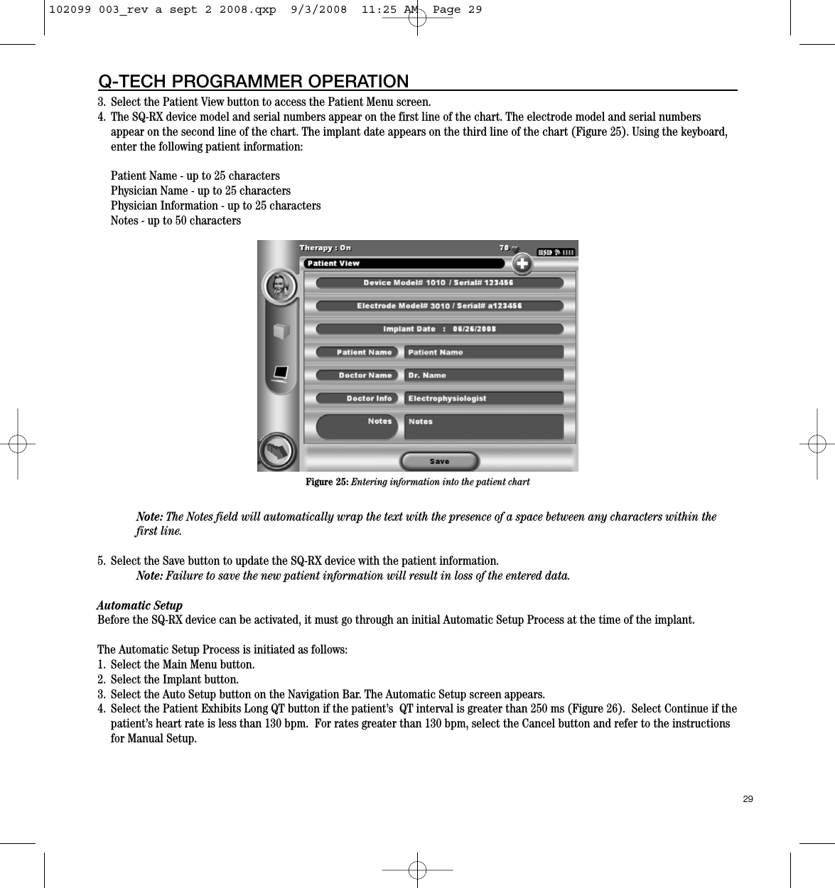 3. Select the Patient View button to access the Patient Menu screen.  4. The SQ-RX device model and serial numbers appear on the first line of the chart. The electrode model and serial numbersappear on the second line of the chart. The implant date appears on the third line of the chart (Figure 25). Using the keyboard,enter the following patient information:Patient Name - up to 25 charactersPhysician Name - up to 25 charactersPhysician Information - up to 25 charactersNotes - up to 50 characters Note: The Notes field will automatically wrap the text with the presence of a space between any characters within thefirst line.    5. Select the Save button to update the SQ-RX device with the patient information. Note: Failure to save the new patient information will result in loss of the entered data.Automatic SetupBefore the SQ-RX device can be activated, it must go through an initial Automatic Setup Process at the time of the implant. The Automatic Setup Process is initiated as follows:1. Select the Main Menu button.2. Select the Implant button.3.  Select the Auto Setup button on the Navigation Bar. The Automatic Setup screen appears.  4. Select the Patient Exhibits Long QT button if the patient’s  QT interval is greater than 250 ms (Figure 26).  Select Continue if thepatient’s heart rate is less than 130 bpm.  For rates greater than 130 bpm, select the Cancel button and refer to the instructionsfor Manual Setup.29Q-TECH PROGRAMMER OPERATIONFigure 25: Entering information into the patient chart102099 003_rev a sept 2 2008.qxp  9/3/2008  11:25 AM  Page 29