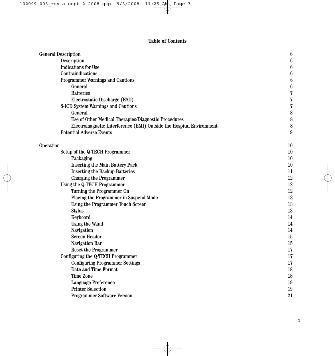 Table of ContentsGeneral Description 6Description 6Indications for Use 6Contraindications 6Programmer Warnings and Cautions 6General 6Batteries  7Electrostatic Discharge (ESD) 7S-ICD System Warnings and Cautions 7General 8Use of Other Medical Therapies/Diagnostic Procedures 8Electromagnetic Interference (EMI) Outside the Hospital Environment 8Potential Adverse Events 9Operation 10Setup of the Q-TECH Programmer 10Packaging 10Inserting the Main Battery Pack 10Inserting the Backup Batteries 11Charging the Programmer 12Using the Q-TECH Programmer 12Turning the Programmer On 12Placing the Programmer in Suspend Mode 13Using the Programmer Touch Screen 13Stylus  13Keyboard 14Using the Wand 14Navigation 14Screen Header 15Navigation Bar 15Reset the Programmer 17Configuring the Q-TECH Programmer 17Configuring Programmer Settings 17Date and Time Format 18Time Zone  18Language Preference 19Printer Selection 19Programmer Software Version 213102099 003_rev a sept 2 2008.qxp  9/3/2008  11:25 AM  Page 3
