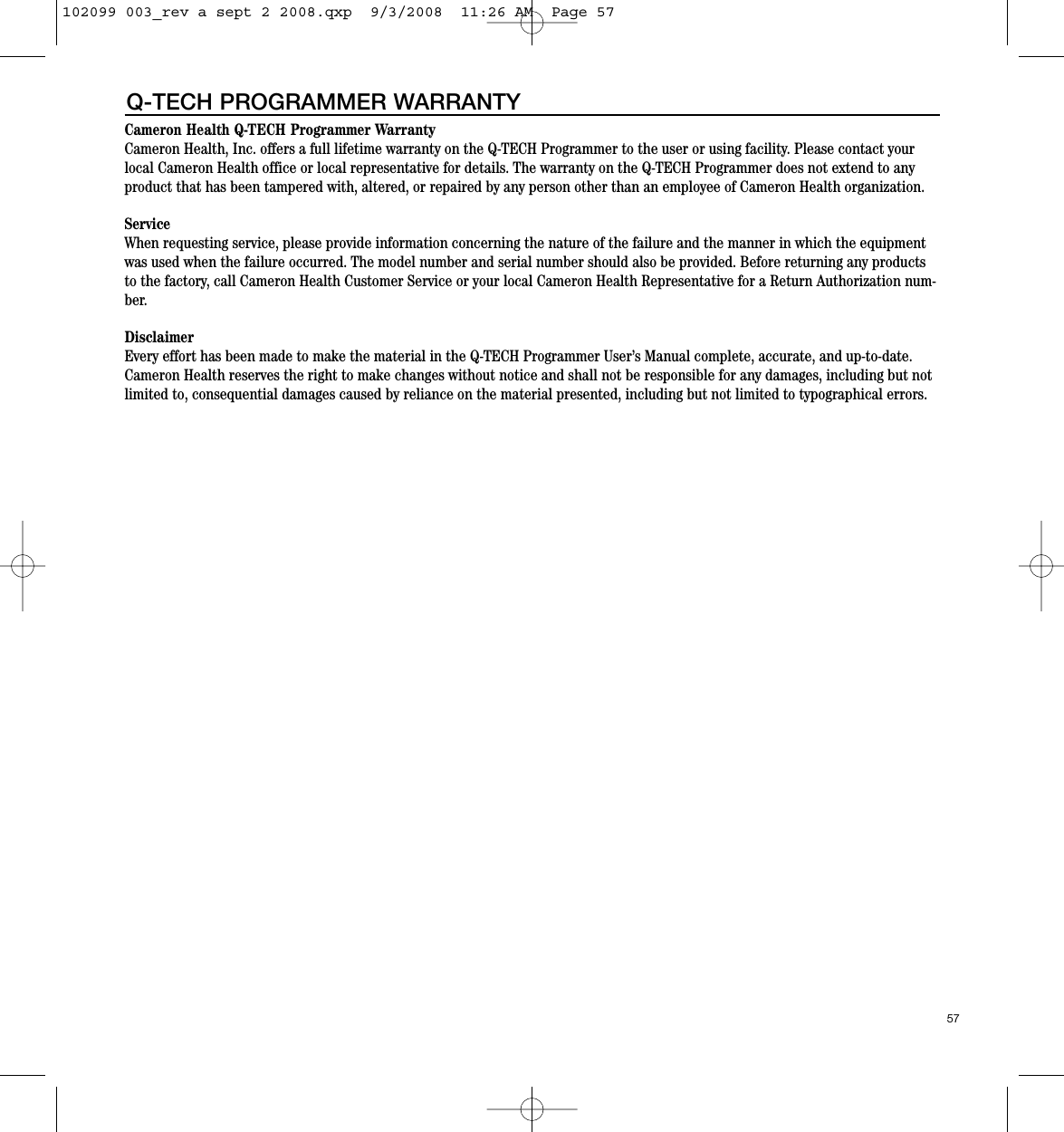 Cameron Health Q-TECH Programmer WarrantyCameron Health, Inc. offers a full lifetime warranty on the Q-TECH Programmer to the user or using facility. Please contact yourlocal Cameron Health office or local representative for details. The warranty on the Q-TECH Programmer does not extend to anyproduct that has been tampered with, altered, or repaired by any person other than an employee of Cameron Health organization.  ServiceWhen requesting service, please provide information concerning the nature of the failure and the manner in which the equipmentwas used when the failure occurred. The model number and serial number should also be provided. Before returning any productsto the factory, call Cameron Health Customer Service or your local Cameron Health Representative for a Return Authorization num-ber.DisclaimerEvery effort has been made to make the material in the Q-TECH Programmer User’s Manual complete, accurate, and up-to-date.Cameron Health reserves the right to make changes without notice and shall not be responsible for any damages, including but notlimited to, consequential damages caused by reliance on the material presented, including but not limited to typographical errors.57Q-TECH PROGRAMMER WARRANTY102099 003_rev a sept 2 2008.qxp  9/3/2008  11:26 AM  Page 57