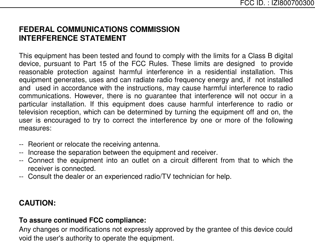    FCC ID. : IZI800700300   FEDERAL COMMUNICATIONS COMMISSION INTERFERENCE STATEMENT  This equipment has been tested and found to comply with the limits for a Class B digital device, pursuant to Part 15 of the FCC Rules. These limits are designed  to provide reasonable protection against harmful interference in a residential installation. This equipment generates, uses and can radiate radio frequency energy and, if  not installed and  used in accordance with the instructions, may cause harmful interference to radio communications. However, there is no guarantee that interference will not occur in a particular installation. If this equipment does cause harmful interference to radio or television reception, which can be determined by turning the equipment off and on, the user is encouraged to try to correct the interference by one or more of the following measures:  --  Reorient or relocate the receiving antenna. --  Increase the separation between the equipment and receiver. --  Connect the equipment into an outlet on a circuit different from that to which the receiver is connected. --  Consult the dealer or an experienced radio/TV technician for help.   CAUTION:   To assure continued FCC compliance:     Any changes or modifications not expressly approved by the grantee of this device could void the user&apos;s authority to operate the equipment.     
