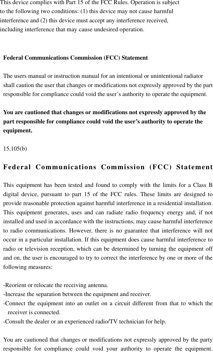     Federal Communications Commission (FCC) Statement  The users manual or instruction manual for an intentional or unintentional radiator shall caution the user that changes or modifications not expressly approved by the part responsible for compliance could void the user’s authority to operate the equipment.  You are cautioned that changes or modifications not expressly approved by the part responsible for compliance could void the user’s authority to operate the equipment.  15.105(b)  Federal Communications Commission (FCC) Statement  This equipment has been tested and found to comply with the limits for a Class B digital device, pursuant to part 15 of the FCC rules. These limits are designed to provide reasonable protection against harmful interference in a residential installation. This equipment generates, uses and can radiate radio frequency energy and, if not installed and used in accordance with the instructions, may cause harmful interference to radio communications. However, there is no guarantee that interference will not occur in a particular installation. If this equipment does cause harmful interference to radio or television reception, which can be determined by turning the equipment off and on, the user is encouraged to try to correct the interference by one or more of the following measures:  -Reorient or relocate the receiving antenna. -Increase the separation between the equipment and receiver. -Connect the equipment into an outlet on a circuit different from that to which the receiver is connected. -Consult the dealer or an experienced radio/TV technician for help.  You are cautioned that changes or modifications not expressly approved by the party responsible for compliance could void your authority to operate the equipment.   This device complies with Part 15 of the FCC Rules. Operation is subject to the following two conditions: (1) this device may not cause harmful interference and (2) this device must accept any interference received, including interference that may cause undesired operation.  