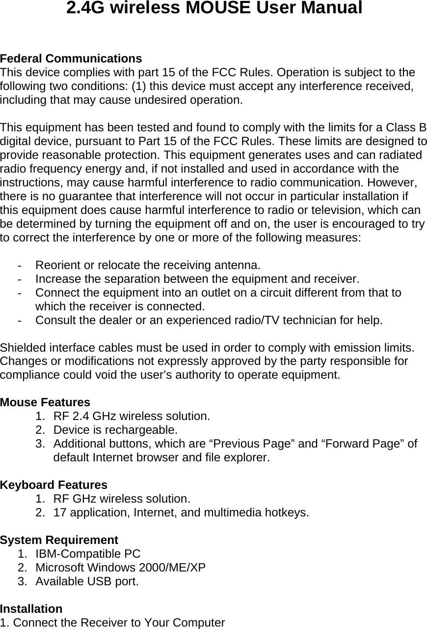 2.4G wireless MOUSE User Manual   Federal Communications This device complies with part 15 of the FCC Rules. Operation is subject to the following two conditions: (1) this device must accept any interference received, including that may cause undesired operation.   This equipment has been tested and found to comply with the limits for a Class B digital device, pursuant to Part 15 of the FCC Rules. These limits are designed to provide reasonable protection. This equipment generates uses and can radiated radio frequency energy and, if not installed and used in accordance with the instructions, may cause harmful interference to radio communication. However, there is no guarantee that interference will not occur in particular installation if this equipment does cause harmful interference to radio or television, which can be determined by turning the equipment off and on, the user is encouraged to try to correct the interference by one or more of the following measures:  -  Reorient or relocate the receiving antenna.  -  Increase the separation between the equipment and receiver.  -  Connect the equipment into an outlet on a circuit different from that to which the receiver is connected.  -  Consult the dealer or an experienced radio/TV technician for help.   Shielded interface cables must be used in order to comply with emission limits.  Changes or modifications not expressly approved by the party responsible for compliance could void the user’s authority to operate equipment.   Mouse Features 1.  RF 2.4 GHz wireless solution.  2. Device is rechargeable.  3.  Additional buttons, which are “Previous Page” and “Forward Page” of default Internet browser and file explorer.   Keyboard Features 1.  RF GHz wireless solution.  2.  17 application, Internet, and multimedia hotkeys.   System Requirement 1. IBM-Compatible PC 2. Microsoft Windows 2000/ME/XP 3.  Available USB port.   Installation 1. Connect the Receiver to Your Computer 